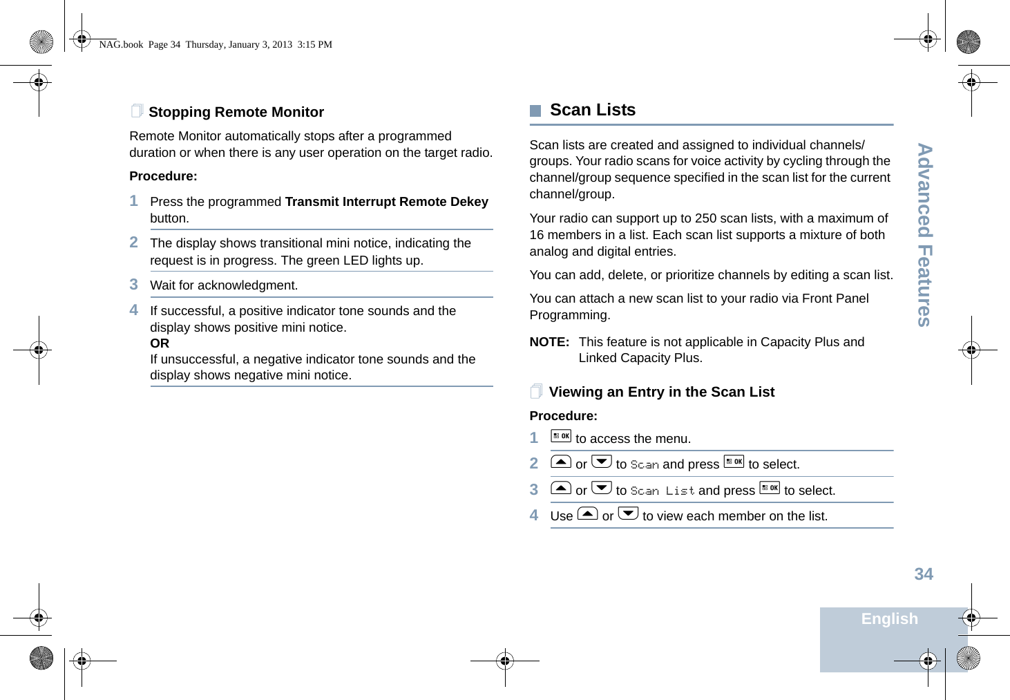 Advanced FeaturesEnglish34Stopping Remote MonitorRemote Monitor automatically stops after a programmed duration or when there is any user operation on the target radio.Procedure: 1Press the programmed Transmit Interrupt Remote Dekey button.2The display shows transitional mini notice, indicating the request is in progress. The green LED lights up.3Wait for acknowledgment.4If successful, a positive indicator tone sounds and the display shows positive mini notice.ORIf unsuccessful, a negative indicator tone sounds and the display shows negative mini notice.Scan ListsScan lists are created and assigned to individual channels/groups. Your radio scans for voice activity by cycling through the channel/group sequence specified in the scan list for the current channel/group. Your radio can support up to 250 scan lists, with a maximum of 16 members in a list. Each scan list supports a mixture of both analog and digital entries.You can add, delete, or prioritize channels by editing a scan list.You can attach a new scan list to your radio via Front Panel Programming.NOTE: This feature is not applicable in Capacity Plus and Linked Capacity Plus.Viewing an Entry in the Scan ListProcedure:1g to access the menu.2f or h to Scan and press g to select.3f or h to Scan List and press g to select.4Use f or h to view each member on the list.NAG.book  Page 34  Thursday, January 3, 2013  3:15 PM
