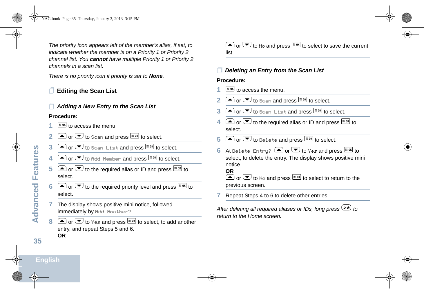 Advanced FeaturesEnglish35The priority icon appears left of the member’s alias, if set, to indicate whether the member is on a Priority 1 or Priority 2 channel list. You cannot have multiple Priority 1 or Priority 2 channels in a scan list.There is no priority icon if priority is set to None.Editing the Scan ListAdding a New Entry to the Scan ListProcedure:1g to access the menu.2f or h to Scan and press g to select.3f or h to Scan List and press g to select.4f or h to Add Member and press g to select.5f or h to the required alias or ID and press g to select.6f or h to the required priority level and press g to select.7The display shows positive mini notice, followed immediately by Add Another?.8f or h to Yes and press g to select, to add another entry, and repeat Steps 5 and 6.ORf or h to No and press g to select to save the current list.Deleting an Entry from the Scan ListProcedure:1g to access the menu.2f or h to Scan and press g to select.3f or h to Scan List and press g to select.4f or h to the required alias or ID and press g to select.5f or h to Delete and press g to select.6At Delete Entry?, f or h to Yes and press g to select, to delete the entry. The display shows positive mini notice. ORf or h to No and press g to select to return to the previous screen.7Repeat Steps 4 to 6 to delete other entries. After deleting all required aliases or IDs, long press e to return to the Home screen.NAG.book  Page 35  Thursday, January 3, 2013  3:15 PM