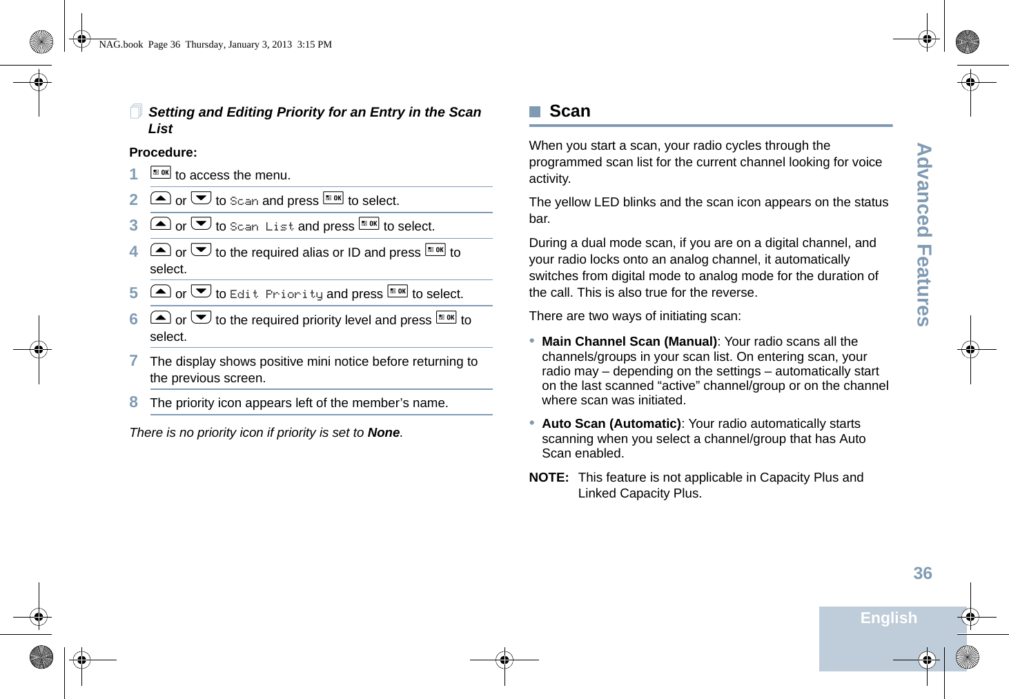 Advanced FeaturesEnglish36Setting and Editing Priority for an Entry in the Scan List Procedure:1g to access the menu.2f or h to Scan and press g to select.3f or h to Scan List and press g to select.4f or h to the required alias or ID and press g to select.5f or h to Edit Priority and press g to select.6f or h to the required priority level and press g to select.7The display shows positive mini notice before returning to the previous screen.8The priority icon appears left of the member’s name.There is no priority icon if priority is set to None.ScanWhen you start a scan, your radio cycles through the programmed scan list for the current channel looking for voice activity. The yellow LED blinks and the scan icon appears on the status bar.During a dual mode scan, if you are on a digital channel, and your radio locks onto an analog channel, it automatically switches from digital mode to analog mode for the duration of the call. This is also true for the reverse.There are two ways of initiating scan: •Main Channel Scan (Manual): Your radio scans all the channels/groups in your scan list. On entering scan, your radio may – depending on the settings – automatically start on the last scanned “active” channel/group or on the channel where scan was initiated.•Auto Scan (Automatic): Your radio automatically starts scanning when you select a channel/group that has Auto Scan enabled.NOTE: This feature is not applicable in Capacity Plus and Linked Capacity Plus.NAG.book  Page 36  Thursday, January 3, 2013  3:15 PM