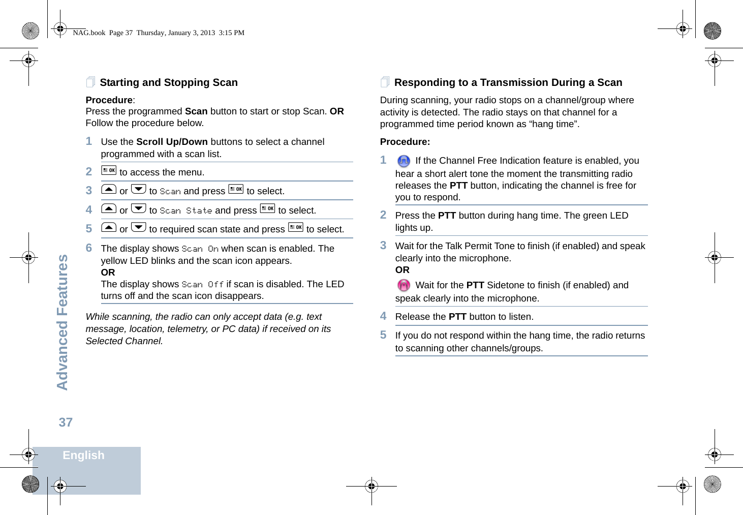 Advanced FeaturesEnglish37Starting and Stopping ScanProcedure: Press the programmed Scan button to start or stop Scan. OR Follow the procedure below.1Use the Scroll Up/Down buttons to select a channel programmed with a scan list.2g to access the menu.3f or h to Scan and press g to select.4f or h to Scan State and press g to select.5f or h to required scan state and press g to select.6The display shows Scan On when scan is enabled. The yellow LED blinks and the scan icon appears. ORThe display shows Scan Off if scan is disabled. The LED turns off and the scan icon disappears.While scanning, the radio can only accept data (e.g. text message, location, telemetry, or PC data) if received on its Selected Channel.Responding to a Transmission During a ScanDuring scanning, your radio stops on a channel/group where activity is detected. The radio stays on that channel for a programmed time period known as “hang time”. Procedure: 1 If the Channel Free Indication feature is enabled, you hear a short alert tone the moment the transmitting radio releases the PTT button, indicating the channel is free for you to respond.2Press the PTT button during hang time. The green LED lights up.3Wait for the Talk Permit Tone to finish (if enabled) and speak clearly into the microphone.OR Wait for the PTT Sidetone to finish (if enabled) and speak clearly into the microphone.4Release the PTT button to listen.5If you do not respond within the hang time, the radio returns to scanning other channels/groups.NAG.book  Page 37  Thursday, January 3, 2013  3:15 PM