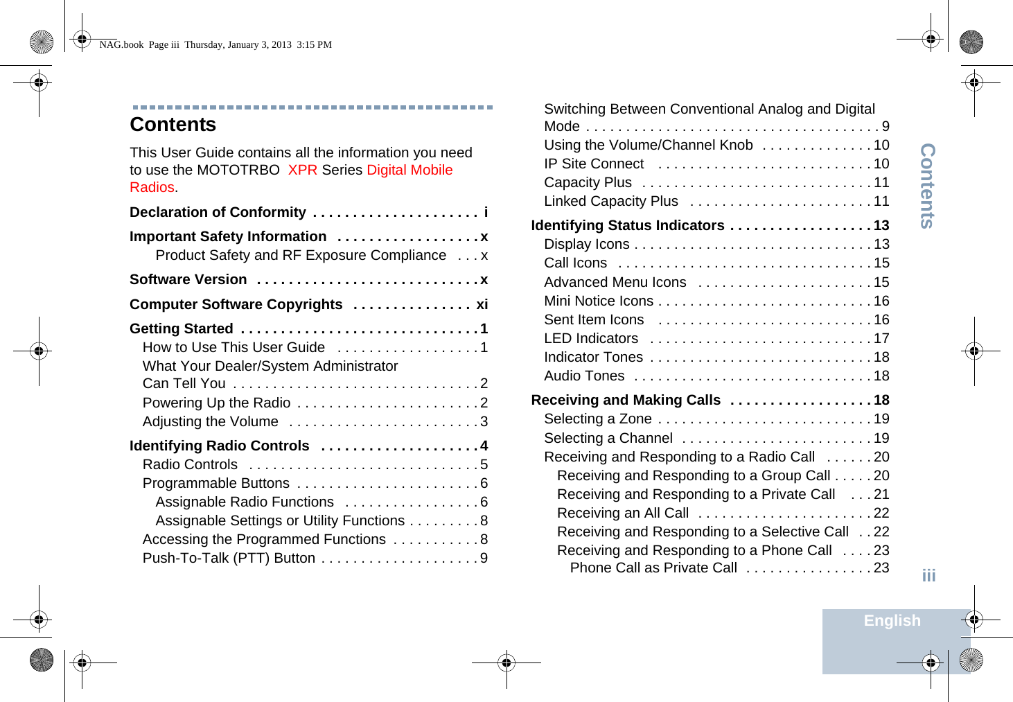 ContentsEnglishiiiContentsThis User Guide contains all the information you need to use the MOTOTRBO  XPR Series Digital Mobile Radios.Declaration of Conformity  . . . . . . . . . . . . . . . . . . . . .  iImportant Safety Information   . . . . . . . . . . . . . . . . . .xProduct Safety and RF Exposure Compliance   . . . xSoftware Version  . . . . . . . . . . . . . . . . . . . . . . . . . . . . xComputer Software Copyrights  . . . . . . . . . . . . . . .  xiGetting Started  . . . . . . . . . . . . . . . . . . . . . . . . . . . . . . 1How to Use This User Guide   . . . . . . . . . . . . . . . . . . 1What Your Dealer/System Administrator Can Tell You  . . . . . . . . . . . . . . . . . . . . . . . . . . . . . . . 2Powering Up the Radio  . . . . . . . . . . . . . . . . . . . . . . . 2Adjusting the Volume   . . . . . . . . . . . . . . . . . . . . . . . . 3Identifying Radio Controls   . . . . . . . . . . . . . . . . . . . . 4Radio Controls   . . . . . . . . . . . . . . . . . . . . . . . . . . . . . 5Programmable Buttons  . . . . . . . . . . . . . . . . . . . . . . . 6Assignable Radio Functions   . . . . . . . . . . . . . . . . . 6Assignable Settings or Utility Functions . . . . . . . . . 8Accessing the Programmed Functions  . . . . . . . . . . . 8Push-To-Talk (PTT) Button . . . . . . . . . . . . . . . . . . . . 9Switching Between Conventional Analog and Digital Mode . . . . . . . . . . . . . . . . . . . . . . . . . . . . . . . . . . . . . 9Using the Volume/Channel Knob  . . . . . . . . . . . . . . 10IP Site Connect   . . . . . . . . . . . . . . . . . . . . . . . . . . . 10Capacity Plus  . . . . . . . . . . . . . . . . . . . . . . . . . . . . . 11Linked Capacity Plus   . . . . . . . . . . . . . . . . . . . . . . . 11Identifying Status Indicators . . . . . . . . . . . . . . . . . . 13Display Icons . . . . . . . . . . . . . . . . . . . . . . . . . . . . . . 13Call Icons   . . . . . . . . . . . . . . . . . . . . . . . . . . . . . . . . 15Advanced Menu Icons   . . . . . . . . . . . . . . . . . . . . . . 15Mini Notice Icons . . . . . . . . . . . . . . . . . . . . . . . . . . . 16Sent Item Icons    . . . . . . . . . . . . . . . . . . . . . . . . . . . 16LED Indicators   . . . . . . . . . . . . . . . . . . . . . . . . . . . . 17Indicator Tones  . . . . . . . . . . . . . . . . . . . . . . . . . . . . 18Audio Tones  . . . . . . . . . . . . . . . . . . . . . . . . . . . . . . 18Receiving and Making Calls  . . . . . . . . . . . . . . . . . . 18Selecting a Zone . . . . . . . . . . . . . . . . . . . . . . . . . . . 19Selecting a Channel  . . . . . . . . . . . . . . . . . . . . . . . . 19Receiving and Responding to a Radio Call   . . . . . . 20Receiving and Responding to a Group Call . . . . . 20Receiving and Responding to a Private Call    . . . 21Receiving an All Call  . . . . . . . . . . . . . . . . . . . . . . 22Receiving and Responding to a Selective Call  . . 22Receiving and Responding to a Phone Call   . . . . 23Phone Call as Private Call  . . . . . . . . . . . . . . . . 23NAG.book  Page iii  Thursday, January 3, 2013  3:15 PM