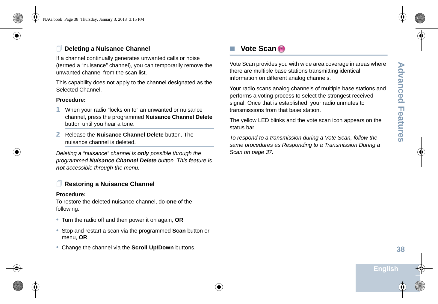 Advanced FeaturesEnglish38Deleting a Nuisance ChannelIf a channel continually generates unwanted calls or noise (termed a “nuisance” channel), you can temporarily remove the unwanted channel from the scan list.This capability does not apply to the channel designated as the Selected Channel.Procedure:1When your radio “locks on to” an unwanted or nuisance channel, press the programmed Nuisance Channel Delete button until you hear a tone.2Release the Nuisance Channel Delete button. The nuisance channel is deleted.Deleting a “nuisance” channel is only possible through the programmed Nuisance Channel Delete button. This feature is not accessible through the menu.Restoring a Nuisance ChannelProcedure: To restore the deleted nuisance channel, do one of the following:•Turn the radio off and then power it on again, OR•Stop and restart a scan via the programmed Scan button or menu, OR•Change the channel via the Scroll Up/Down buttons. Vote ScanVote Scan provides you with wide area coverage in areas where there are multiple base stations transmitting identical information on different analog channels.Your radio scans analog channels of multiple base stations and performs a voting process to select the strongest received signal. Once that is established, your radio unmutes to transmissions from that base station. The yellow LED blinks and the vote scan icon appears on the status bar.To respond to a transmission during a Vote Scan, follow the same procedures as Responding to a Transmission During a Scan on page 37.NAG.book  Page 38  Thursday, January 3, 2013  3:15 PM