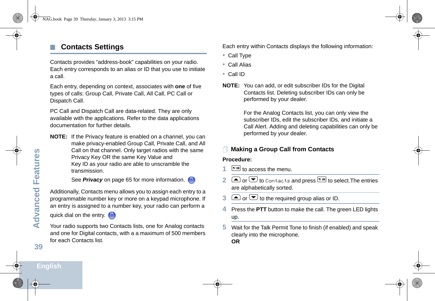 Advanced FeaturesEnglish39 Contacts SettingsContacts provides “address-book” capabilities on your radio. Each entry corresponds to an alias or ID that you use to initiate a call. Each entry, depending on context, associates with one of five types of calls: Group Call, Private Call, All Call, PC Call or Dispatch Call.PC Call and Dispatch Call are data-related. They are only available with the applications. Refer to the data applications documentation for further details.NOTE: If the Privacy feature is enabled on a channel, you can make privacy-enabled Group Call, Private Call, and All Call on that channel. Only target radios with the same Privacy Key OR the same Key Value and Key ID as your radio are able to unscramble the transmission. See Privacy on page 65 for more information. Additionally, Contacts menu allows you to assign each entry to a programmable number key or more on a keypad microphone. If an entry is assigned to a number key, your radio can perform a quick dial on the entry. Your radio supports two Contacts lists, one for Analog contacts and one for Digital contacts, with a a maximum of 500 members for each Contacts list.Each entry within Contacts displays the following information:•Call Type•Call Alias•Call IDNOTE: You can add, or edit subscriber IDs for the Digital Contacts list. Deleting subscriber IDs can only be performed by your dealer.For the Analog Contacts list, you can only view the subscriber IDs, edit the subscriber IDs, and initiate a Call Alert. Adding and deleting capabilities can only be performed by your dealer.Making a Group Call from ContactsProcedure:1g to access the menu.2f or h to Contacts and press g to select.The entries are alphabetically sorted.3f or h to the required group alias or ID.4Press the PTT button to make the call. The green LED lights up. 5Wait for the Talk Permit Tone to finish (if enabled) and speak clearly into the microphone.ORNAG.book  Page 39  Thursday, January 3, 2013  3:15 PM