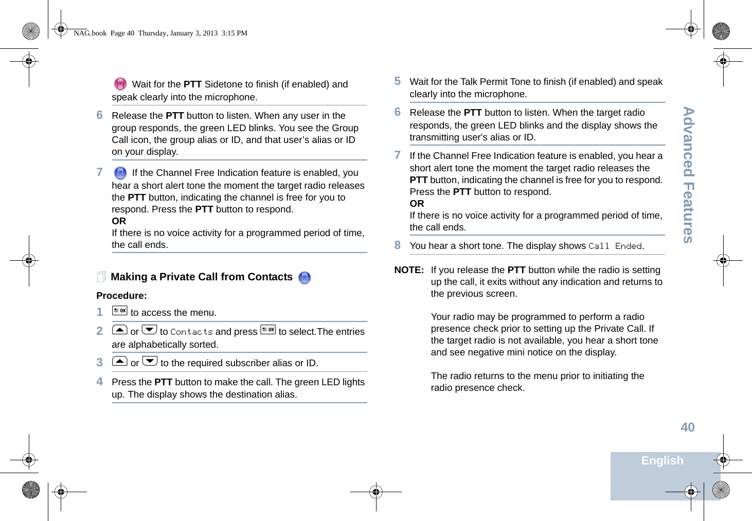 Advanced FeaturesEnglish40 Wait for the PTT Sidetone to finish (if enabled) and speak clearly into the microphone.6Release the PTT button to listen. When any user in the group responds, the green LED blinks. You see the Group Call icon, the group alias or ID, and that user’s alias or ID on your display.7 If the Channel Free Indication feature is enabled, you hear a short alert tone the moment the target radio releases the PTT button, indicating the channel is free for you to respond. Press the PTT button to respond.ORIf there is no voice activity for a programmed period of time, the call ends.Making a Private Call from Contacts Procedure:1g to access the menu.2f or h to Contacts and press g to select.The entries are alphabetically sorted.3f or h to the required subscriber alias or ID.4Press the PTT button to make the call. The green LED lights up. The display shows the destination alias. 5Wait for the Talk Permit Tone to finish (if enabled) and speak clearly into the microphone.6Release the PTT button to listen. When the target radio responds, the green LED blinks and the display shows the transmitting user&apos;s alias or ID.7If the Channel Free Indication feature is enabled, you hear a short alert tone the moment the target radio releases the PTT button, indicating the channel is free for you to respond. Press the PTT button to respond.ORIf there is no voice activity for a programmed period of time, the call ends.8You hear a short tone. The display shows Call Ended.NOTE: If you release the PTT button while the radio is setting up the call, it exits without any indication and returns to the previous screen.Your radio may be programmed to perform a radio presence check prior to setting up the Private Call. If the target radio is not available, you hear a short tone and see negative mini notice on the display.The radio returns to the menu prior to initiating the radio presence check.NAG.book  Page 40  Thursday, January 3, 2013  3:15 PM