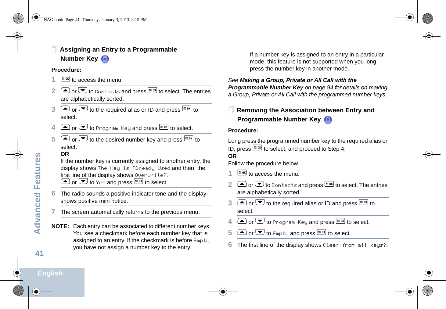 Advanced FeaturesEnglish41Assigning an Entry to a Programmable Number Key Procedure:1g to access the menu.2f or h to Contacts and press g to select. The entries are alphabetically sorted.3f or h to the required alias or ID and press g to select.4f or h to Program Key and press g to select.5f or h to the desired number key and press g to select.ORIf the number key is currently assigned to another entry, the display shows The Key is Already Used and then, the first line of the display shows Overwrite?.f or h to Yes and press g to select.6The radio sounds a positive indicator tone and the display shows positive mini notice.7The screen automatically returns to the previous menu.NOTE: Each entry can be associated to different number keys. You see a checkmark before each number key that is assigned to an entry. If the checkmark is before Empty, you have not assign a number key to the entry.If a number key is assigned to an entry in a particular mode, this feature is not supported when you long press the number key in another mode.See Making a Group, Private or All Call with the Programmable Number Key on page 94 for details on making a Group, Private or All Call with the programmed number keys.Removing the Association between Entry and Programmable Number Key Procedure:Long press the programmed number key to the required alias or ID, press g to select, and proceed to Step 4.ORFollow the procedure below.1g to access the menu.2f or h to Contacts and press g to select. The entries are alphabetically sorted.3f or h to the required alias or ID and press g to select.4f or h to Program Key and press g to select.5f or h to Empty and press g to select.6The first line of the display shows Clear from all keys?.NAG.book  Page 41  Thursday, January 3, 2013  3:15 PM