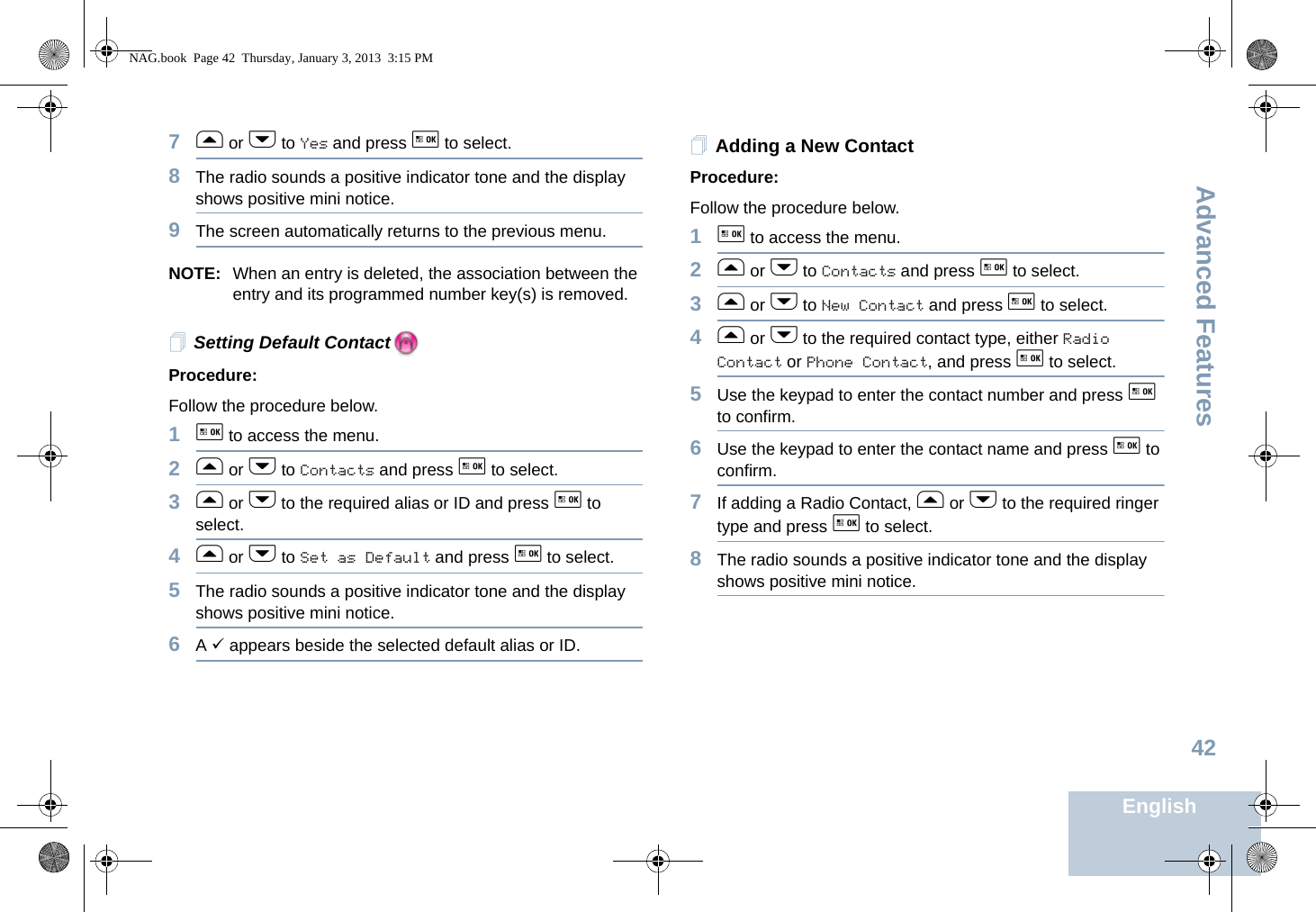 Advanced FeaturesEnglish427f or h to Yes and press g to select.8The radio sounds a positive indicator tone and the display shows positive mini notice.9The screen automatically returns to the previous menu.NOTE: When an entry is deleted, the association between the entry and its programmed number key(s) is removed.Setting Default ContactProcedure:Follow the procedure below.1g to access the menu.2f or h to Contacts and press g to select.3f or h to the required alias or ID and press g to select.4f or h to Set as Default and press g to select.5The radio sounds a positive indicator tone and the display shows positive mini notice.6A 9 appears beside the selected default alias or ID.Adding a New ContactProcedure:Follow the procedure below.1g to access the menu.2f or h to Contacts and press g to select.3f or h to New Contact and press g to select.4f or h to the required contact type, either Radio Contact or Phone Contact, and press g to select.5Use the keypad to enter the contact number and press g to confirm.6Use the keypad to enter the contact name and press g to confirm.7If adding a Radio Contact, f or h to the required ringer type and press g to select. 8The radio sounds a positive indicator tone and the display shows positive mini notice.NAG.book  Page 42  Thursday, January 3, 2013  3:15 PM