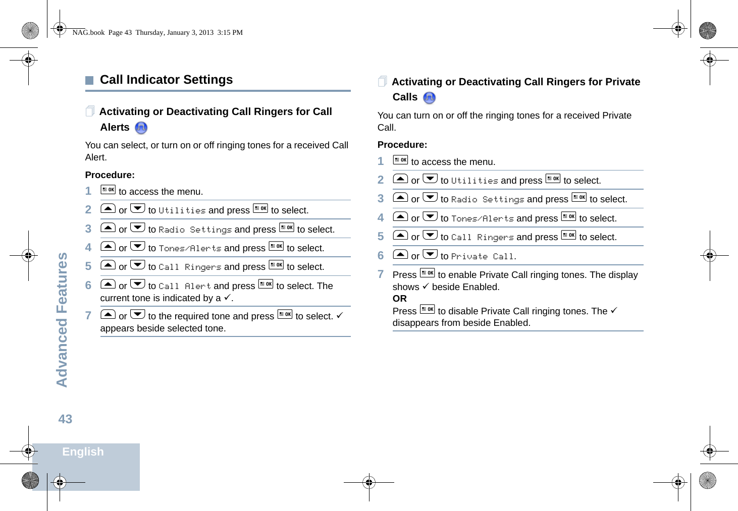 Advanced FeaturesEnglish43Call Indicator SettingsActivating or Deactivating Call Ringers for Call Alerts You can select, or turn on or off ringing tones for a received Call Alert.Procedure: 1g to access the menu.2f or h to Utilities and press g to select.3f or h to Radio Settings and press g to select.4f or h to Tones/Alerts and press g to select.5f or h to Call Ringers and press g to select.6f or h to Call Alert and press g to select. The current tone is indicated by a 9.7f or h to the required tone and press g to select. 9 appears beside selected tone. Activating or Deactivating Call Ringers for Private Calls You can turn on or off the ringing tones for a received Private Call.Procedure: 1g to access the menu.2f or h to Utilities and press g to select.3f or h to Radio Settings and press g to select.4f or h to Tones/Alerts and press g to select.5f or h to Call Ringers and press g to select.6f or h to Private Call.7Press g to enable Private Call ringing tones. The display shows 9 beside Enabled.ORPress g to disable Private Call ringing tones. The 9 disappears from beside Enabled.NAG.book  Page 43  Thursday, January 3, 2013  3:15 PM