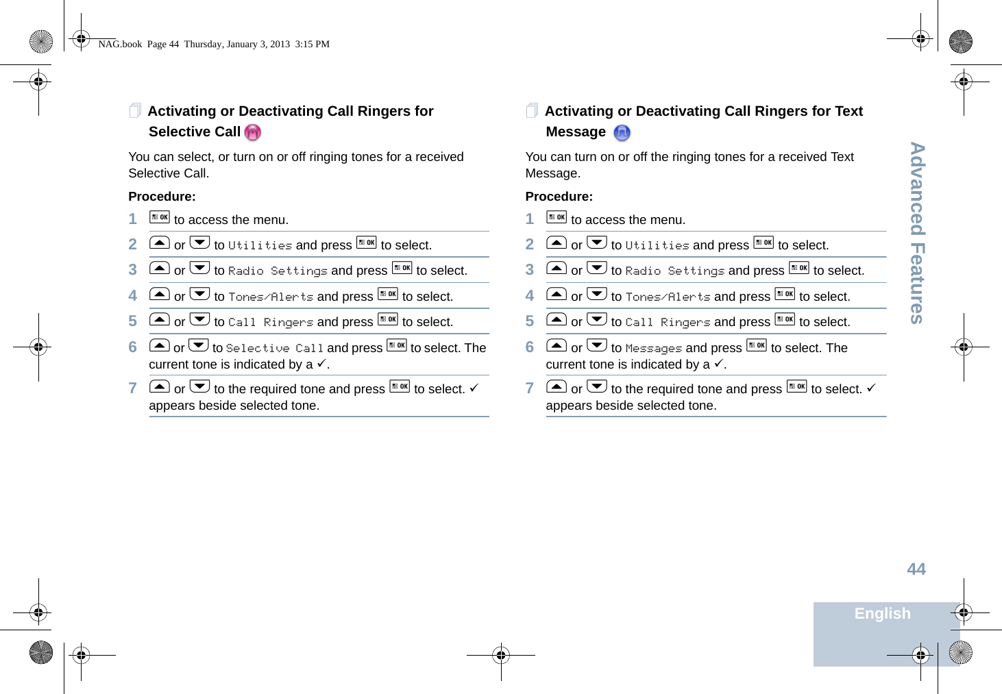 Advanced FeaturesEnglish44Activating or Deactivating Call Ringers for Selective CallYou can select, or turn on or off ringing tones for a received Selective Call.Procedure: 1g to access the menu.2f or h to Utilities and press g to select.3f or h to Radio Settings and press g to select.4f or h to Tones/Alerts and press g to select.5f or h to Call Ringers and press g to select.6f or h to Selective Call and press g to select. The current tone is indicated by a 9.7f or h to the required tone and press g to select. 9 appears beside selected tone. Activating or Deactivating Call Ringers for Text Message You can turn on or off the ringing tones for a received Text Message.Procedure: 1g to access the menu.2f or h to Utilities and press g to select.3f or h to Radio Settings and press g to select.4f or h to Tones/Alerts and press g to select.5f or h to Call Ringers and press g to select.6f or h to Messages and press g to select. The current tone is indicated by a 9.7f or h to the required tone and press g to select. 9 appears beside selected tone.  NAG.book  Page 44  Thursday, January 3, 2013  3:15 PM