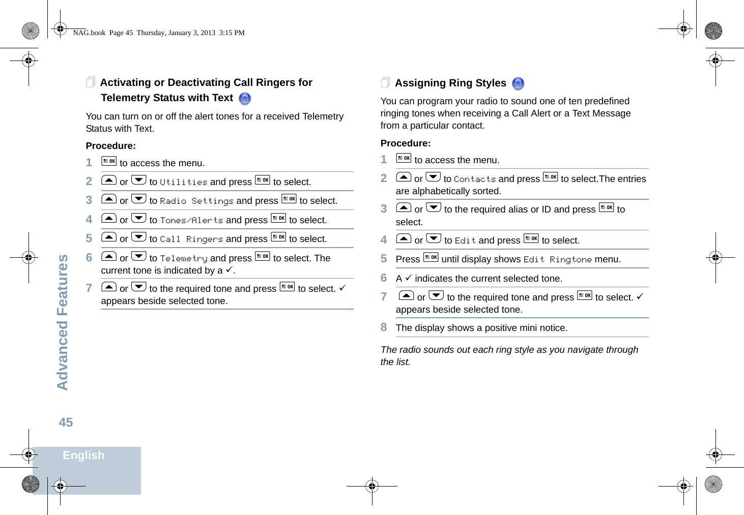 Advanced FeaturesEnglish45Activating or Deactivating Call Ringers for Telemetry Status with Text You can turn on or off the alert tones for a received Telemetry Status with Text.Procedure: 1g to access the menu.2f or h to Utilities and press g to select.3f or h to Radio Settings and press g to select.4f or h to Tones/Alerts and press g to select.5f or h to Call Ringers and press g to select.6f or h to Telemetry and press g to select. The current tone is indicated by a 9.7f or h to the required tone and press g to select. 9 appears beside selected tone. Assigning Ring Styles You can program your radio to sound one of ten predefined ringing tones when receiving a Call Alert or a Text Message from a particular contact.Procedure: 1g to access the menu.2f or h to Contacts and press g to select.The entries are alphabetically sorted.3f or h to the required alias or ID and press g to select.4f or h to Edit and press g to select.5Press g until display shows Edit Ringtone menu.6A 9 indicates the current selected tone.7 f or h to the required tone and press g to select. 9 appears beside selected tone.8The display shows a positive mini notice.The radio sounds out each ring style as you navigate through the list.NAG.book  Page 45  Thursday, January 3, 2013  3:15 PM