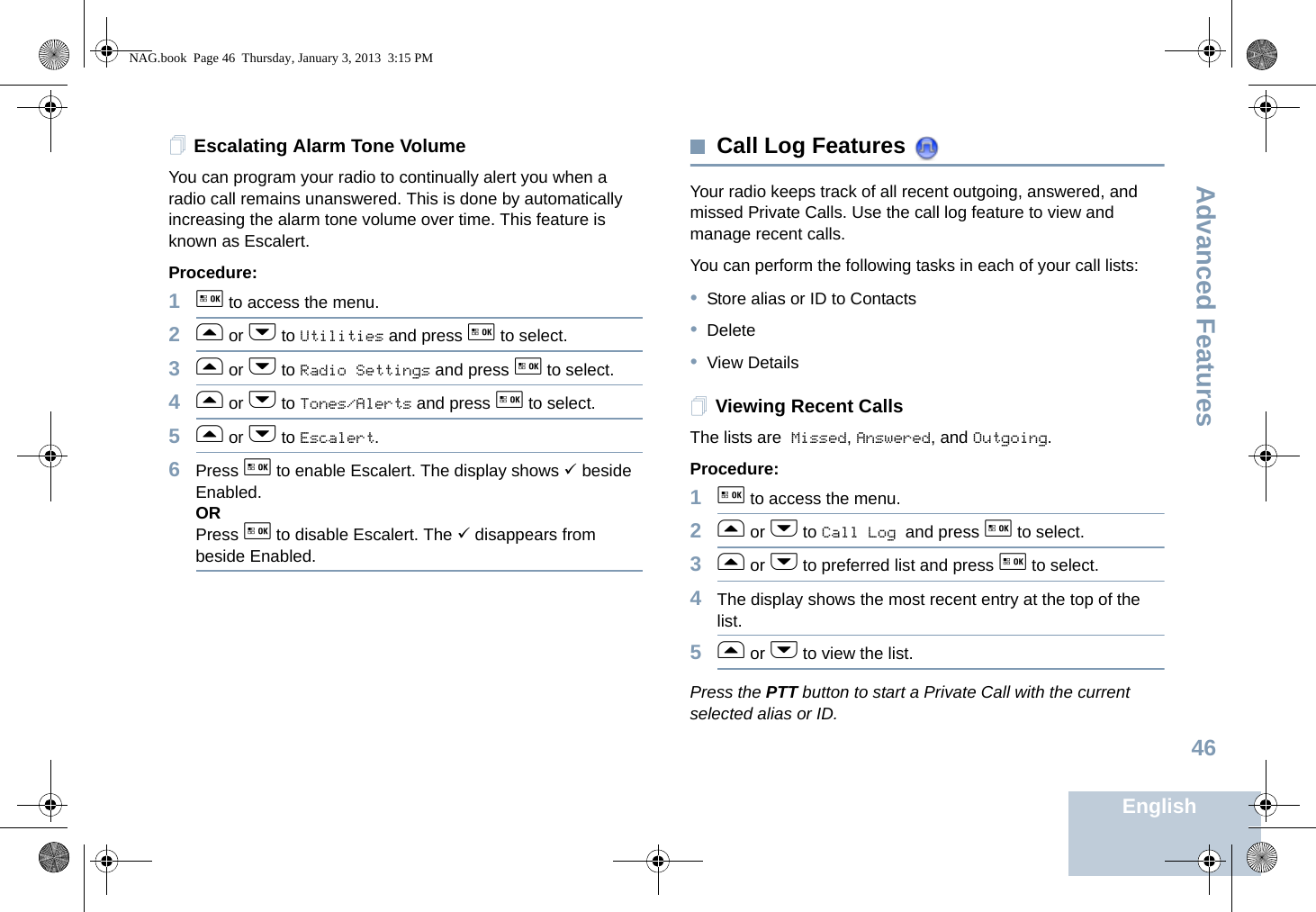 Advanced FeaturesEnglish46Escalating Alarm Tone VolumeYou can program your radio to continually alert you when a radio call remains unanswered. This is done by automatically increasing the alarm tone volume over time. This feature is known as Escalert.Procedure:1g to access the menu.2f or h to Utilities and press g to select.3f or h to Radio Settings and press g to select.4f or h to Tones/Alerts and press g to select.5f or h to Escalert.6Press g to enable Escalert. The display shows 9 beside Enabled.ORPress g to disable Escalert. The 9 disappears from beside Enabled.Call Log Features Your radio keeps track of all recent outgoing, answered, and missed Private Calls. Use the call log feature to view and manage recent calls.You can perform the following tasks in each of your call lists:•Store alias or ID to Contacts•Delete•View DetailsViewing Recent CallsThe lists are Missed, Answered, and Outgoing.Procedure: 1g to access the menu.2f or h to Call Log and press g to select.3f or h to preferred list and press g to select.4The display shows the most recent entry at the top of the list.5f or h to view the list.Press the PTT button to start a Private Call with the current selected alias or ID.NAG.book  Page 46  Thursday, January 3, 2013  3:15 PM