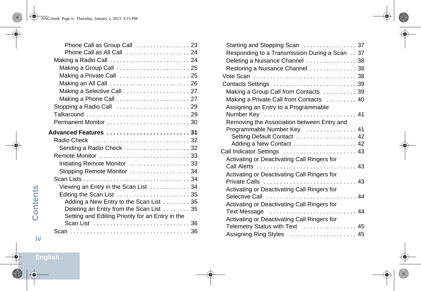 ContentsEnglishivPhone Call as Group Call   . . . . . . . . . . . . . . . . 23Phone Call as All Call   . . . . . . . . . . . . . . . . . . . 24Making a Radio Call  . . . . . . . . . . . . . . . . . . . . . . . . 24Making a Group Call  . . . . . . . . . . . . . . . . . . . . . . 25Making a Private Call   . . . . . . . . . . . . . . . . . . . . . 25Making an All Call  . . . . . . . . . . . . . . . . . . . . . . . . 26Making a Selective Call . . . . . . . . . . . . . . . . . . . . 27Making a Phone Call . . . . . . . . . . . . . . . . . . . . . . 27Stopping a Radio Call   . . . . . . . . . . . . . . . . . . . . . . 29Talkaround  . . . . . . . . . . . . . . . . . . . . . . . . . . . . . . . 29Permanent Monitor . . . . . . . . . . . . . . . . . . . . . . . . . 30Advanced Features  . . . . . . . . . . . . . . . . . . . . . . . . . 31Radio Check   . . . . . . . . . . . . . . . . . . . . . . . . . . . . . 32Sending a Radio Check   . . . . . . . . . . . . . . . . . . . 32Remote Monitor  . . . . . . . . . . . . . . . . . . . . . . . . . . . 33Initiating Remote Monitor   . . . . . . . . . . . . . . . . . . 33Stopping Remote Monitor  . . . . . . . . . . . . . . . . . . 34Scan Lists . . . . . . . . . . . . . . . . . . . . . . . . . . . . . . . . 34Viewing an Entry in the Scan List  . . . . . . . . . . . . 34Editing the Scan List  . . . . . . . . . . . . . . . . . . . . . . 35Adding a New Entry to the Scan List  . . . . . . . . 35Deleting an Entry from the Scan List  . . . . . . . . 35Setting and Editing Priority for an Entry in the Scan List   . . . . . . . . . . . . . . . . . . . . . . . . . . . . . 36Scan  . . . . . . . . . . . . . . . . . . . . . . . . . . . . . . . . . . . . 36Starting and Stopping Scan   . . . . . . . . . . . . . . . . 37Responding to a Transmission During a Scan  . . 37Deleting a Nuisance Channel  . . . . . . . . . . . . . . . 38Restoring a Nuisance Channel  . . . . . . . . . . . . . . 38 Vote Scan  . . . . . . . . . . . . . . . . . . . . . . . . . . . . . . . 38 Contacts Settings   . . . . . . . . . . . . . . . . . . . . . . . . . 39Making a Group Call from Contacts  . . . . . . . . . . 39Making a Private Call from Contacts   . . . . . . . . . 40Assigning an Entry to a Programmable Number Key  . . . . . . . . . . . . . . . . . . . . . . . . . . . . 41Removing the Association between Entry and Programmable Number Key    . . . . . . . . . . . . . . . 41Setting Default Contact  . . . . . . . . . . . . . . . . . . 42Adding a New Contact . . . . . . . . . . . . . . . . . . . 42Call Indicator Settings   . . . . . . . . . . . . . . . . . . . . . . 43Activating or Deactivating Call Ringers for Call Alerts  . . . . . . . . . . . . . . . . . . . . . . . . . . . . . . 43Activating or Deactivating Call Ringers for Private Calls  . . . . . . . . . . . . . . . . . . . . . . . . . . . . 43Activating or Deactivating Call Ringers for Selective Call   . . . . . . . . . . . . . . . . . . . . . . . . . . . 44Activating or Deactivating Call Ringers for Text Message    . . . . . . . . . . . . . . . . . . . . . . . . . . 44Activating or Deactivating Call Ringers for Telemetry Status with Text    . . . . . . . . . . . . . . . . 45Assigning Ring Styles    . . . . . . . . . . . . . . . . . . . . 45NAG.book  Page iv  Thursday, January 3, 2013  3:15 PM