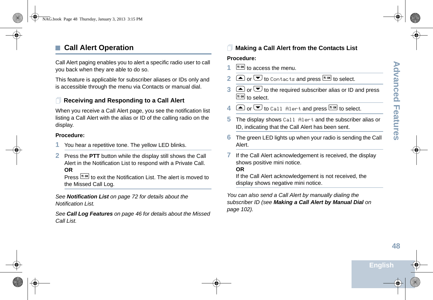 Advanced FeaturesEnglish48Call Alert OperationCall Alert paging enables you to alert a specific radio user to call you back when they are able to do so.This feature is applicable for subscriber aliases or IDs only and is accessible through the menu via Contacts or manual dial.Receiving and Responding to a Call AlertWhen you receive a Call Alert page, you see the notification list listing a Call Alert with the alias or ID of the calling radio on the display.Procedure:1You hear a repetitive tone. The yellow LED blinks.2Press the PTT button while the display still shows the Call Alert in the Notification List to respond with a Private Call.ORPress g to exit the Notification List. The alert is moved to the Missed Call Log.See Notification List on page 72 for details about the Notification List. See Call Log Features on page 46 for details about the Missed Call List. Making a Call Alert from the Contacts ListProcedure:1g to access the menu.2f or h to Contacts and press g to select.3f or h to the required subscriber alias or ID and press g to select.4f or h to Call Alert and press g to select.5The display shows Call Alert and the subscriber alias or ID, indicating that the Call Alert has been sent.6The green LED lights up when your radio is sending the Call Alert.7If the Call Alert acknowledgement is received, the display shows positive mini notice.ORIf the Call Alert acknowledgement is not received, the display shows negative mini notice.You can also send a Call Alert by manually dialing the subscriber ID (see Making a Call Alert by Manual Dial on page 102).NAG.book  Page 48  Thursday, January 3, 2013  3:15 PM