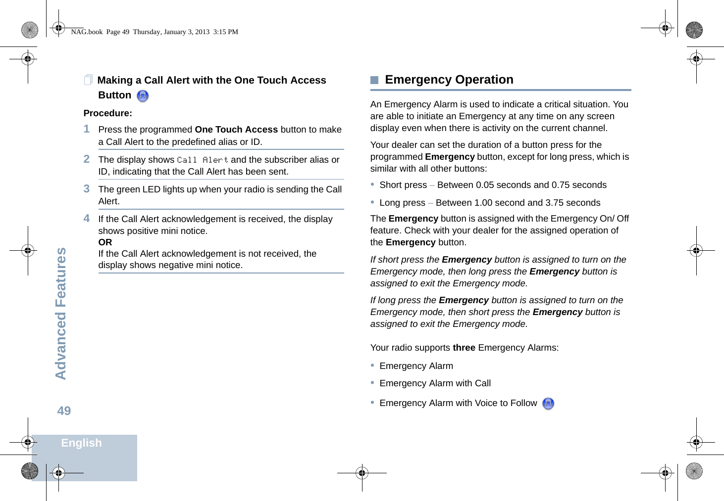 Advanced FeaturesEnglish49Making a Call Alert with the One Touch Access Button Procedure:1Press the programmed One Touch Access button to make a Call Alert to the predefined alias or ID.2The display shows Call Alert and the subscriber alias or ID, indicating that the Call Alert has been sent.  3The green LED lights up when your radio is sending the Call Alert.4If the Call Alert acknowledgement is received, the display shows positive mini notice.ORIf the Call Alert acknowledgement is not received, the display shows negative mini notice.Emergency OperationAn Emergency Alarm is used to indicate a critical situation. You are able to initiate an Emergency at any time on any screen display even when there is activity on the current channel.Your dealer can set the duration of a button press for the programmed Emergency button, except for long press, which is similar with all other buttons:•Short press – Between 0.05 seconds and 0.75 seconds•Long press – Between 1.00 second and 3.75 secondsThe Emergency button is assigned with the Emergency On/ Off feature. Check with your dealer for the assigned operation of the Emergency button.If short press the Emergency button is assigned to turn on the Emergency mode, then long press the Emergency button is assigned to exit the Emergency mode.If long press the Emergency button is assigned to turn on the Emergency mode, then short press the Emergency button is assigned to exit the Emergency mode.Your radio supports three Emergency Alarms:•Emergency Alarm•Emergency Alarm with Call•Emergency Alarm with Voice to Follow NAG.book  Page 49  Thursday, January 3, 2013  3:15 PM