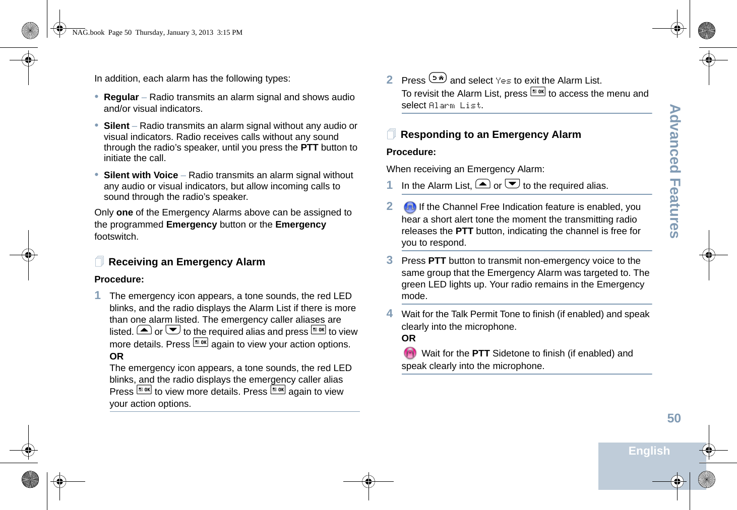 Advanced FeaturesEnglish50In addition, each alarm has the following types: •Regular – Radio transmits an alarm signal and shows audio and/or visual indicators.•Silent – Radio transmits an alarm signal without any audio or visual indicators. Radio receives calls without any sound through the radio’s speaker, until you press the PTT button to initiate the call.•Silent with Voice – Radio transmits an alarm signal without any audio or visual indicators, but allow incoming calls to sound through the radio’s speaker.Only one of the Emergency Alarms above can be assigned to the programmed Emergency button or the Emergency footswitch.Receiving an Emergency AlarmProcedure: 1The emergency icon appears, a tone sounds, the red LED blinks, and the radio displays the Alarm List if there is more than one alarm listed. The emergency caller aliases are listed. f or h to the required alias and press g to view more details. Press g again to view your action options.ORThe emergency icon appears, a tone sounds, the red LED blinks, and the radio displays the emergency caller alias Press g to view more details. Press g again to view your action options.2Press e and select Yes to exit the Alarm List. To revisit the Alarm List, press g to access the menu and select Alarm List.Responding to an Emergency AlarmProcedure:When receiving an Emergency Alarm:1In the Alarm List, f or h to the required alias.2If the Channel Free Indication feature is enabled, you hear a short alert tone the moment the transmitting radio releases the PTT button, indicating the channel is free for you to respond.3Press PTT button to transmit non-emergency voice to the same group that the Emergency Alarm was targeted to. The green LED lights up. Your radio remains in the Emergency mode.4Wait for the Talk Permit Tone to finish (if enabled) and speak clearly into the microphone.OR Wait for the PTT Sidetone to finish (if enabled) and speak clearly into the microphone.NAG.book  Page 50  Thursday, January 3, 2013  3:15 PM
