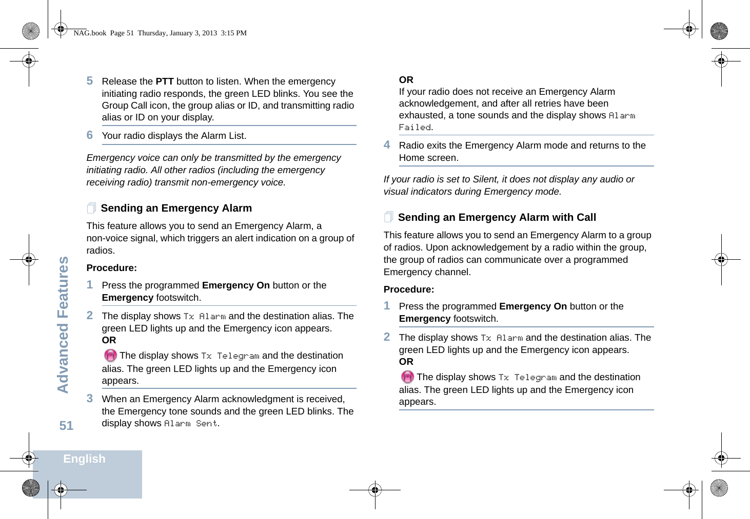 Advanced FeaturesEnglish515Release the PTT button to listen. When the emergency initiating radio responds, the green LED blinks. You see the Group Call icon, the group alias or ID, and transmitting radio alias or ID on your display.6Your radio displays the Alarm List.Emergency voice can only be transmitted by the emergency initiating radio. All other radios (including the emergency receiving radio) transmit non-emergency voice.Sending an Emergency AlarmThis feature allows you to send an Emergency Alarm, a non-voice signal, which triggers an alert indication on a group of radios. Procedure: 1Press the programmed Emergency On button or the Emergency footswitch.2The display shows Tx Alarm and the destination alias. The green LED lights up and the Emergency icon appears.ORThe display shows Tx Telegram and the destination alias. The green LED lights up and the Emergency icon appears.3When an Emergency Alarm acknowledgment is received, the Emergency tone sounds and the green LED blinks. The display shows Alarm Sent.ORIf your radio does not receive an Emergency Alarm acknowledgement, and after all retries have been exhausted, a tone sounds and the display shows Alarm Failed. 4Radio exits the Emergency Alarm mode and returns to the Home screen.If your radio is set to Silent, it does not display any audio or visual indicators during Emergency mode.Sending an Emergency Alarm with CallThis feature allows you to send an Emergency Alarm to a group of radios. Upon acknowledgement by a radio within the group, the group of radios can communicate over a programmed Emergency channel.Procedure: 1Press the programmed Emergency On button or the Emergency footswitch.2The display shows Tx Alarm and the destination alias. The green LED lights up and the Emergency icon appears.ORThe display shows Tx Telegram and the destination alias. The green LED lights up and the Emergency icon appears.NAG.book  Page 51  Thursday, January 3, 2013  3:15 PM