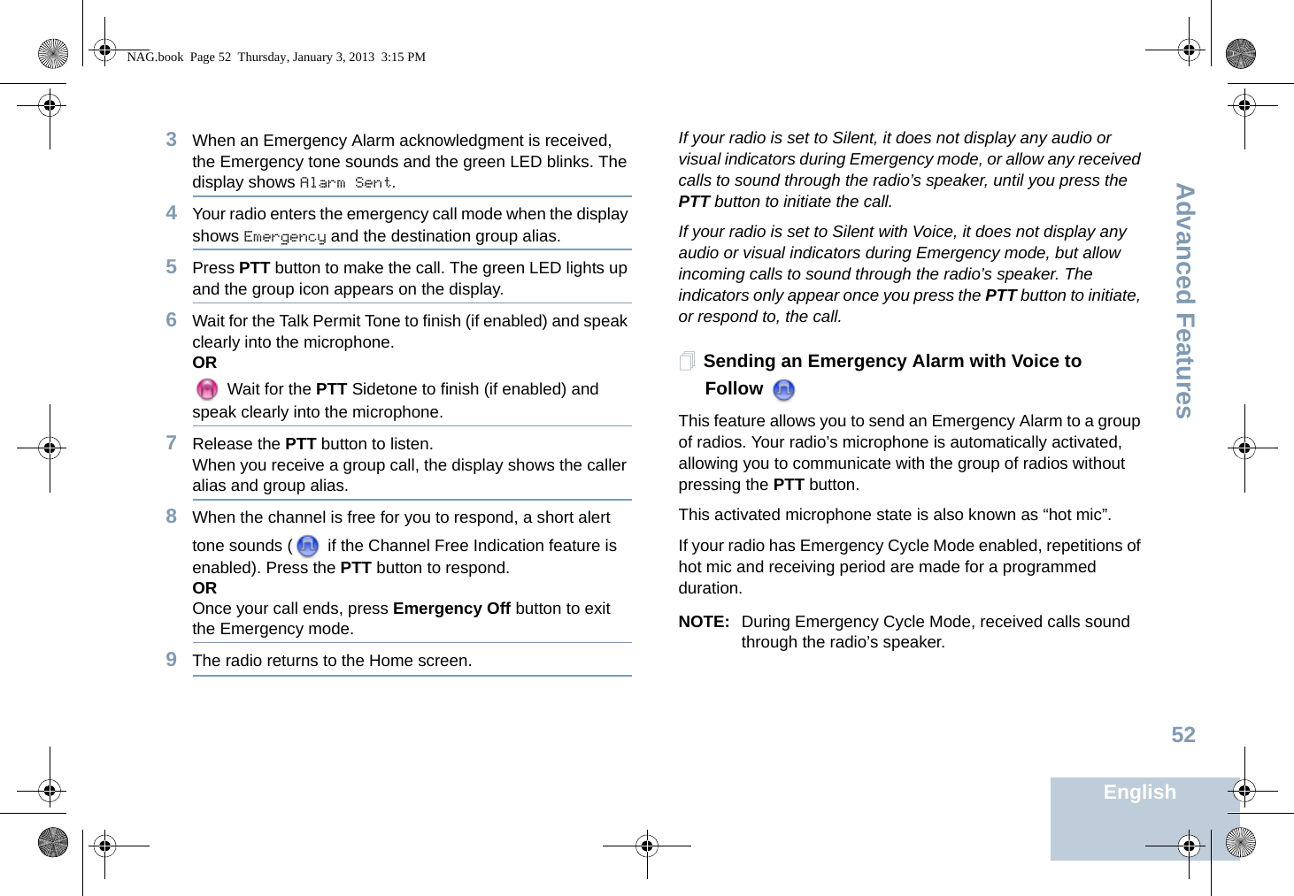 Advanced FeaturesEnglish523When an Emergency Alarm acknowledgment is received, the Emergency tone sounds and the green LED blinks. The display shows Alarm Sent.4Your radio enters the emergency call mode when the display shows Emergency and the destination group alias.5Press PTT button to make the call. The green LED lights up and the group icon appears on the display. 6Wait for the Talk Permit Tone to finish (if enabled) and speak clearly into the microphone.OR Wait for the PTT Sidetone to finish (if enabled) and speak clearly into the microphone.7Release the PTT button to listen.When you receive a group call, the display shows the caller alias and group alias.8When the channel is free for you to respond, a short alert tone sounds (  if the Channel Free Indication feature is enabled). Press the PTT button to respond.OROnce your call ends, press Emergency Off button to exit the Emergency mode.9The radio returns to the Home screen.If your radio is set to Silent, it does not display any audio or visual indicators during Emergency mode, or allow any received calls to sound through the radio’s speaker, until you press the PTT button to initiate the call.If your radio is set to Silent with Voice, it does not display any audio or visual indicators during Emergency mode, but allow incoming calls to sound through the radio’s speaker. The indicators only appear once you press the PTT button to initiate, or respond to, the call.Sending an Emergency Alarm with Voice to FollowThis feature allows you to send an Emergency Alarm to a group of radios. Your radio’s microphone is automatically activated, allowing you to communicate with the group of radios without pressing the PTT button. This activated microphone state is also known as “hot mic”.If your radio has Emergency Cycle Mode enabled, repetitions of hot mic and receiving period are made for a programmed duration.NOTE: During Emergency Cycle Mode, received calls sound through the radio’s speaker.NAG.book  Page 52  Thursday, January 3, 2013  3:15 PM