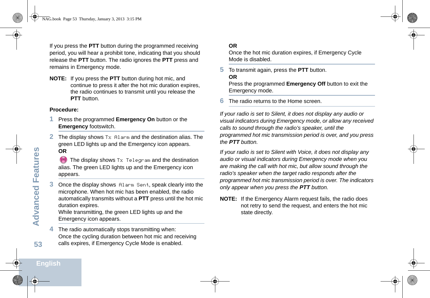 Advanced FeaturesEnglish53If you press the PTT button during the programmed receiving period, you will hear a prohibit tone, indicating that you should release the PTT button. The radio ignores the PTT press and remains in Emergency mode.NOTE: If you press the PTT button during hot mic, and continue to press it after the hot mic duration expires, the radio continues to transmit until you release the PTT button. Procedure: 1Press the programmed Emergency On button or the Emergency footswitch.2The display shows Tx Alarm and the destination alias. The green LED lights up and the Emergency icon appears.OR The display shows Tx Telegram and the destination alias. The green LED lights up and the Emergency icon appears.3Once the display shows Alarm Sent, speak clearly into the microphone. When hot mic has been enabled, the radio automatically transmits without a PTT press until the hot mic duration expires.While transmitting, the green LED lights up and the Emergency icon appears.4The radio automatically stops transmitting when:Once the cycling duration between hot mic and receiving calls expires, if Emergency Cycle Mode is enabled.OROnce the hot mic duration expires, if Emergency Cycle Mode is disabled.5To transmit again, press the PTT button.ORPress the programmed Emergency Off button to exit the Emergency mode.6The radio returns to the Home screen.If your radio is set to Silent, it does not display any audio or visual indicators during Emergency mode, or allow any received calls to sound through the radio’s speaker, until the programmed hot mic transmission period is over, and you press the PTT button.If your radio is set to Silent with Voice, it does not display any audio or visual indicators during Emergency mode when you are making the call with hot mic, but allow sound through the radio’s speaker when the target radio responds after the programmed hot mic transmission period is over. The indicators only appear when you press the PTT button.NOTE: If the Emergency Alarm request fails, the radio does not retry to send the request, and enters the hot mic state directly.NAG.book  Page 53  Thursday, January 3, 2013  3:15 PM