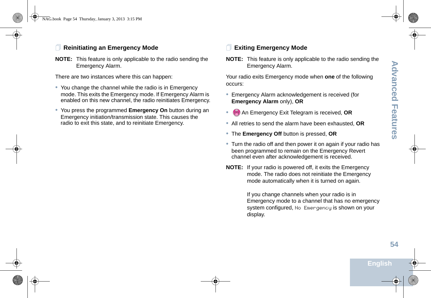 Advanced FeaturesEnglish54Reinitiating an Emergency ModeNOTE: This feature is only applicable to the radio sending the Emergency Alarm.There are two instances where this can happen: •You change the channel while the radio is in Emergency mode. This exits the Emergency mode. If Emergency Alarm is enabled on this new channel, the radio reinitiates Emergency.•You press the programmed Emergency On button during an Emergency initiation/transmission state. This causes the radio to exit this state, and to reinitiate Emergency.Exiting Emergency ModeNOTE: This feature is only applicable to the radio sending the Emergency Alarm.Your radio exits Emergency mode when one of the following occurs:•Emergency Alarm acknowledgement is received (for Emergency Alarm only), OR•An Emergency Exit Telegram is received, OR•All retries to send the alarm have been exhausted, OR•The Emergency Off button is pressed, OR•Turn the radio off and then power it on again if your radio has been programmed to remain on the Emergency Revert channel even after acknowledgement is received. NOTE: If your radio is powered off, it exits the Emergency mode. The radio does not reinitiate the Emergency mode automatically when it is turned on again.If you change channels when your radio is in Emergency mode to a channel that has no emergency system configured, No Emergency is shown on your display.NAG.book  Page 54  Thursday, January 3, 2013  3:15 PM