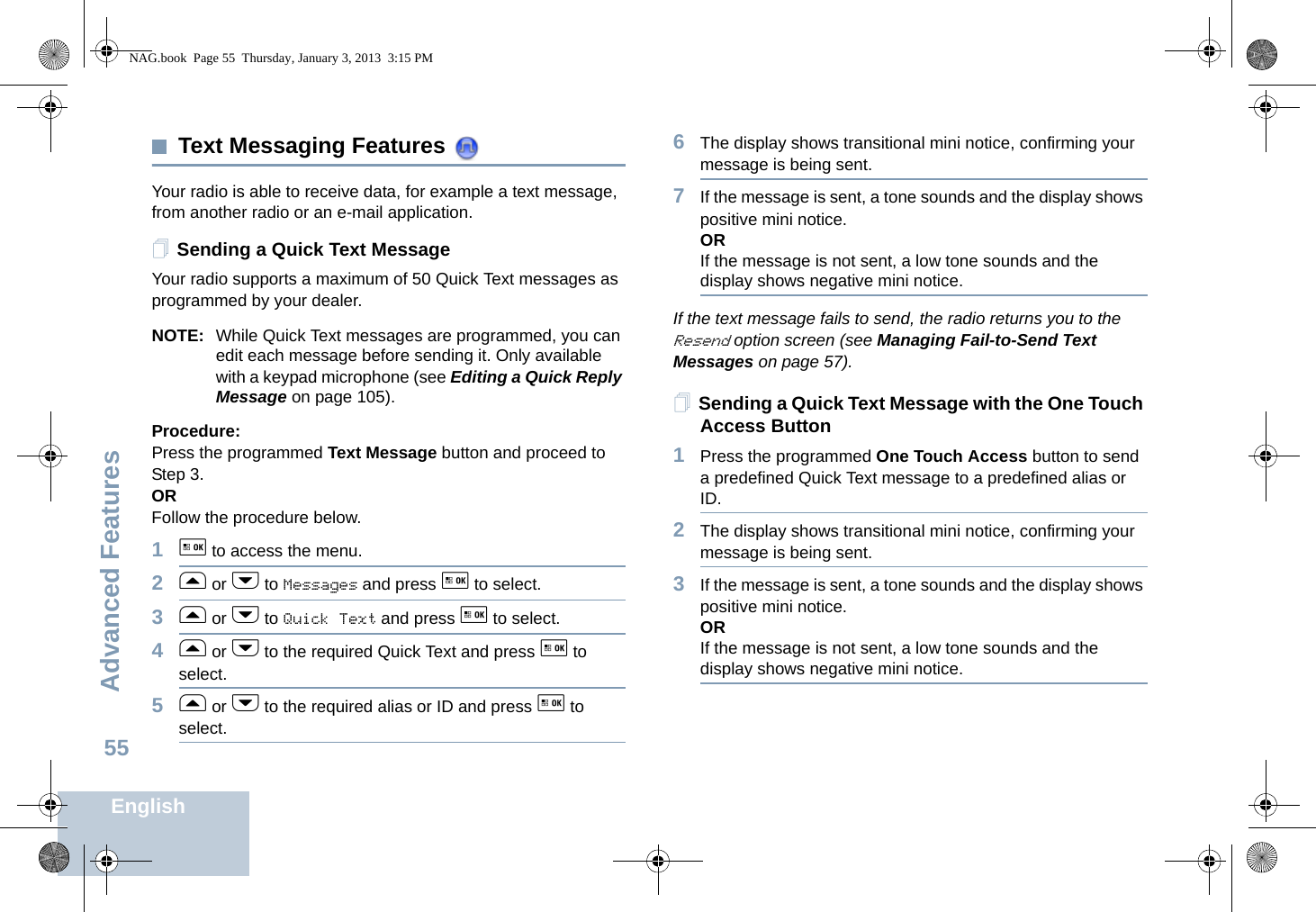 Advanced FeaturesEnglish55Text Messaging Features Your radio is able to receive data, for example a text message, from another radio or an e-mail application.Sending a Quick Text MessageYour radio supports a maximum of 50 Quick Text messages as programmed by your dealer.NOTE: While Quick Text messages are programmed, you can edit each message before sending it. Only available with a keypad microphone (see Editing a Quick Reply Message on page 105).Procedure: Press the programmed Text Message button and proceed to Step 3.OR Follow the procedure below.1g to access the menu.2f or h to Messages and press g to select.3f or h to Quick Text and press g to select.4f or h to the required Quick Text and press g to select.5f or h to the required alias or ID and press g to select.6The display shows transitional mini notice, confirming your message is being sent.7If the message is sent, a tone sounds and the display shows positive mini notice.ORIf the message is not sent, a low tone sounds and the display shows negative mini notice.If the text message fails to send, the radio returns you to the Resend option screen (see Managing Fail-to-Send Text Messages on page 57).Sending a Quick Text Message with the One Touch Access Button1Press the programmed One Touch Access button to send a predefined Quick Text message to a predefined alias or ID.2The display shows transitional mini notice, confirming your message is being sent.3If the message is sent, a tone sounds and the display shows positive mini notice.ORIf the message is not sent, a low tone sounds and the display shows negative mini notice.NAG.book  Page 55  Thursday, January 3, 2013  3:15 PM