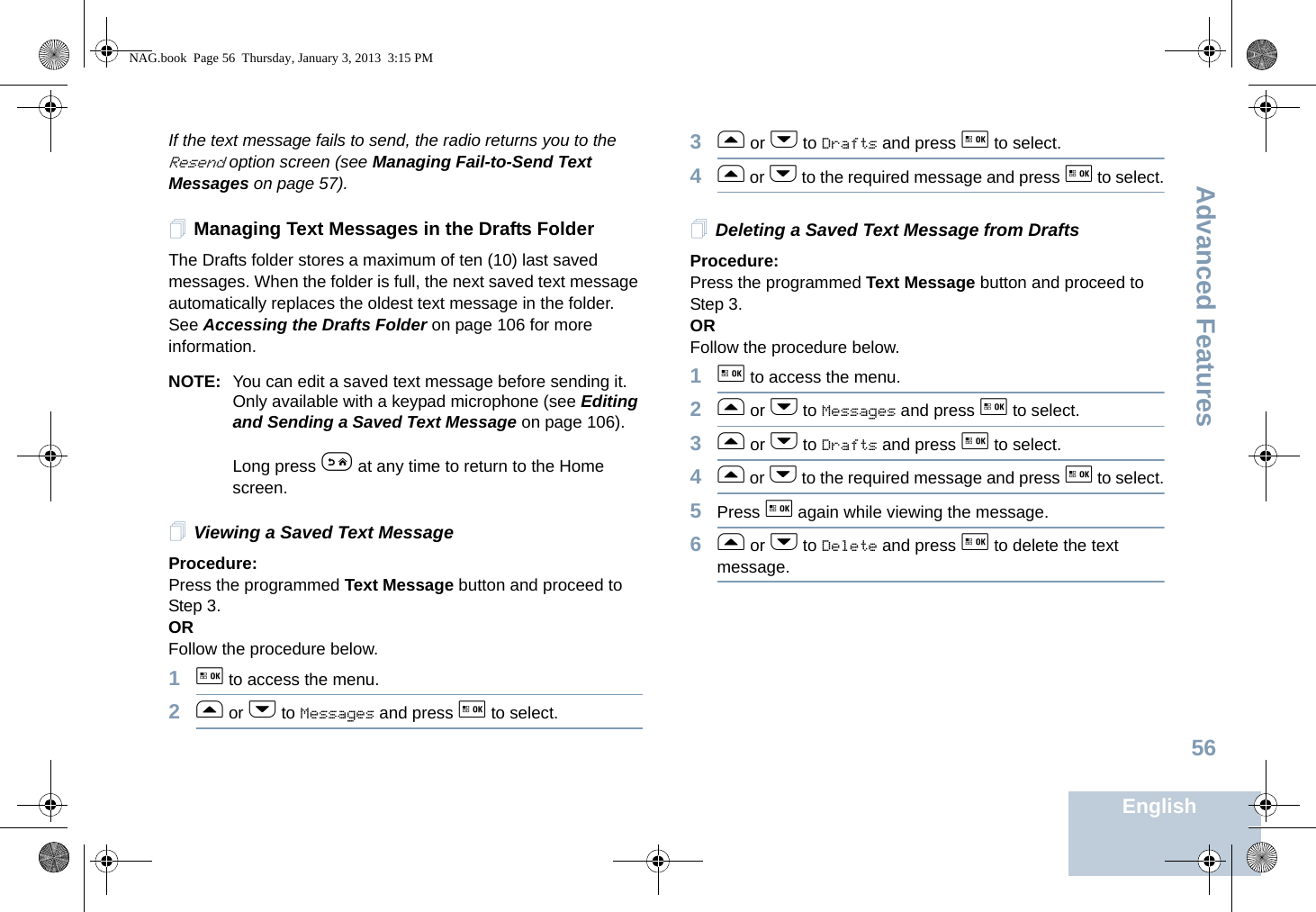 Advanced FeaturesEnglish56If the text message fails to send, the radio returns you to the Resend option screen (see Managing Fail-to-Send Text Messages on page 57).Managing Text Messages in the Drafts FolderThe Drafts folder stores a maximum of ten (10) last saved messages. When the folder is full, the next saved text message automatically replaces the oldest text message in the folder. See Accessing the Drafts Folder on page 106 for more information.NOTE: You can edit a saved text message before sending it. Only available with a keypad microphone (see Editing and Sending a Saved Text Message on page 106).Long press e at any time to return to the Home screen.Viewing a Saved Text MessageProcedure:Press the programmed Text Message button and proceed to Step 3.ORFollow the procedure below.1g to access the menu.2f or h to Messages and press g to select.3f or h to Drafts and press g to select.4f or h to the required message and press g to select.Deleting a Saved Text Message from DraftsProcedure:Press the programmed Text Message button and proceed to Step 3.ORFollow the procedure below.1g to access the menu.2f or h to Messages and press g to select.3f or h to Drafts and press g to select.4f or h to the required message and press g to select.5Press g again while viewing the message.6f or h to Delete and press g to delete the text message.NAG.book  Page 56  Thursday, January 3, 2013  3:15 PM