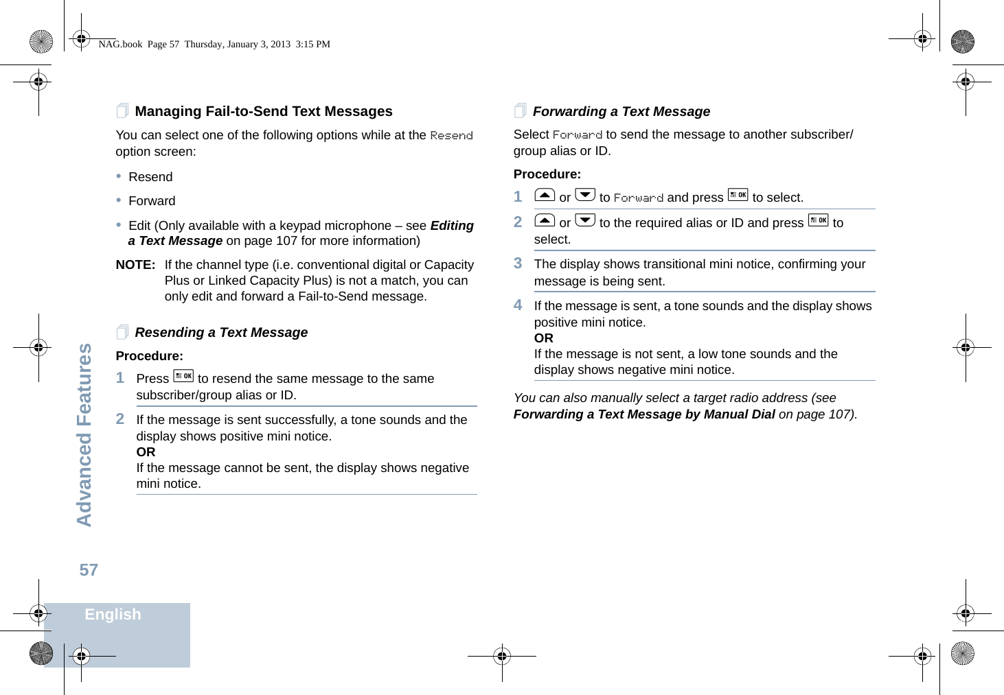 Advanced FeaturesEnglish57Managing Fail-to-Send Text MessagesYou can select one of the following options while at the Resend option screen:•Resend•Forward•Edit (Only available with a keypad microphone – see Editing a Text Message on page 107 for more information)NOTE: If the channel type (i.e. conventional digital or Capacity Plus or Linked Capacity Plus) is not a match, you can only edit and forward a Fail-to-Send message.Resending a Text MessageProcedure: 1Press g to resend the same message to the same subscriber/group alias or ID.2If the message is sent successfully, a tone sounds and the display shows positive mini notice.ORIf the message cannot be sent, the display shows negative mini notice.Forwarding a Text MessageSelect Forward to send the message to another subscriber/group alias or ID.Procedure:1f or h to Forward and press g to select.2f or h to the required alias or ID and press g to select.3The display shows transitional mini notice, confirming your message is being sent.4If the message is sent, a tone sounds and the display shows positive mini notice.ORIf the message is not sent, a low tone sounds and the display shows negative mini notice.You can also manually select a target radio address (see Forwarding a Text Message by Manual Dial on page 107).NAG.book  Page 57  Thursday, January 3, 2013  3:15 PM