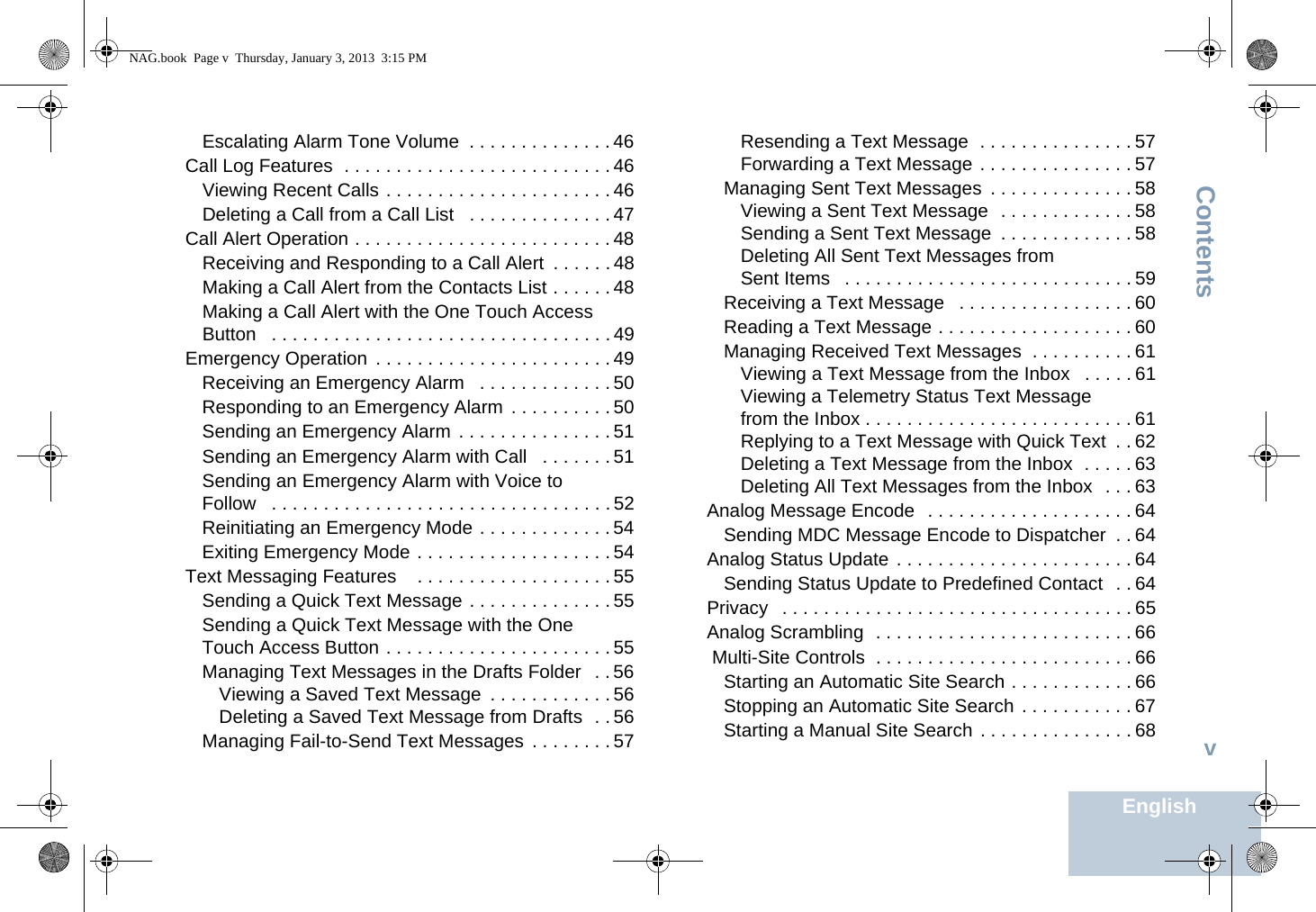 ContentsEnglishvEscalating Alarm Tone Volume  . . . . . . . . . . . . . . 46Call Log Features  . . . . . . . . . . . . . . . . . . . . . . . . . . 46Viewing Recent Calls . . . . . . . . . . . . . . . . . . . . . . 46Deleting a Call from a Call List   . . . . . . . . . . . . . . 47Call Alert Operation . . . . . . . . . . . . . . . . . . . . . . . . . 48Receiving and Responding to a Call Alert  . . . . . . 48Making a Call Alert from the Contacts List . . . . . . 48Making a Call Alert with the One Touch Access Button   . . . . . . . . . . . . . . . . . . . . . . . . . . . . . . . . . 49Emergency Operation  . . . . . . . . . . . . . . . . . . . . . . . 49Receiving an Emergency Alarm   . . . . . . . . . . . . . 50Responding to an Emergency Alarm  . . . . . . . . . . 50Sending an Emergency Alarm  . . . . . . . . . . . . . . . 51Sending an Emergency Alarm with Call   . . . . . . . 51Sending an Emergency Alarm with Voice to Follow   . . . . . . . . . . . . . . . . . . . . . . . . . . . . . . . . . 52Reinitiating an Emergency Mode . . . . . . . . . . . . . 54Exiting Emergency Mode . . . . . . . . . . . . . . . . . . . 54Text Messaging Features    . . . . . . . . . . . . . . . . . . . 55Sending a Quick Text Message . . . . . . . . . . . . . . 55Sending a Quick Text Message with the One Touch Access Button . . . . . . . . . . . . . . . . . . . . . . 55Managing Text Messages in the Drafts Folder   . . 56Viewing a Saved Text Message  . . . . . . . . . . . . 56Deleting a Saved Text Message from Drafts  . . 56Managing Fail-to-Send Text Messages  . . . . . . . . 57Resending a Text Message  . . . . . . . . . . . . . . . 57Forwarding a Text Message . . . . . . . . . . . . . . . 57Managing Sent Text Messages  . . . . . . . . . . . . . . 58Viewing a Sent Text Message  . . . . . . . . . . . . . 58Sending a Sent Text Message  . . . . . . . . . . . . . 58Deleting All Sent Text Messages from Sent Items   . . . . . . . . . . . . . . . . . . . . . . . . . . . . 59Receiving a Text Message   . . . . . . . . . . . . . . . . . 60Reading a Text Message . . . . . . . . . . . . . . . . . . . 60Managing Received Text Messages  . . . . . . . . . . 61Viewing a Text Message from the Inbox   . . . . . 61Viewing a Telemetry Status Text Message from the Inbox . . . . . . . . . . . . . . . . . . . . . . . . . . 61Replying to a Text Message with Quick Text  . . 62Deleting a Text Message from the Inbox  . . . . . 63Deleting All Text Messages from the Inbox  . . . 63Analog Message Encode  . . . . . . . . . . . . . . . . . . . . 64Sending MDC Message Encode to Dispatcher  . . 64Analog Status Update . . . . . . . . . . . . . . . . . . . . . . . 64Sending Status Update to Predefined Contact  . . 64Privacy   . . . . . . . . . . . . . . . . . . . . . . . . . . . . . . . . . . 65Analog Scrambling  . . . . . . . . . . . . . . . . . . . . . . . . . 66 Multi-Site Controls  . . . . . . . . . . . . . . . . . . . . . . . . . 66Starting an Automatic Site Search . . . . . . . . . . . . 66Stopping an Automatic Site Search . . . . . . . . . . . 67Starting a Manual Site Search . . . . . . . . . . . . . . . 68NAG.book  Page v  Thursday, January 3, 2013  3:15 PM