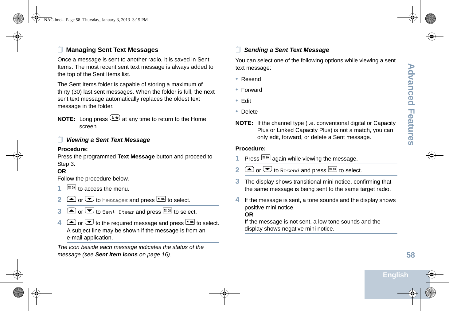 Advanced FeaturesEnglish58Managing Sent Text MessagesOnce a message is sent to another radio, it is saved in Sent Items. The most recent sent text message is always added to the top of the Sent Items list.The Sent Items folder is capable of storing a maximum of thirty (30) last sent messages. When the folder is full, the next sent text message automatically replaces the oldest text message in the folder.NOTE: Long press e at any time to return to the Home screen.Viewing a Sent Text MessageProcedure:Press the programmed Text Message button and proceed to Step 3.ORFollow the procedure below.1g to access the menu.2f or h to Messages and press g to select.3f or h to Sent Items and press g to select.4f or h to the required message and press g to select.A subject line may be shown if the message is from an e-mail application.The icon beside each message indicates the status of the message (see Sent Item Icons on page 16).Sending a Sent Text MessageYou can select one of the following options while viewing a sent text message:•Resend•Forward•Edit•DeleteNOTE: If the channel type (i.e. conventional digital or Capacity Plus or Linked Capacity Plus) is not a match, you can only edit, forward, or delete a Sent message.Procedure: 1Press g again while viewing the message.2f or h to Resend and press g to select.3The display shows transitional mini notice, confirming that the same message is being sent to the same target radio.4If the message is sent, a tone sounds and the display shows positive mini notice.ORIf the message is not sent, a low tone sounds and the display shows negative mini notice.NAG.book  Page 58  Thursday, January 3, 2013  3:15 PM