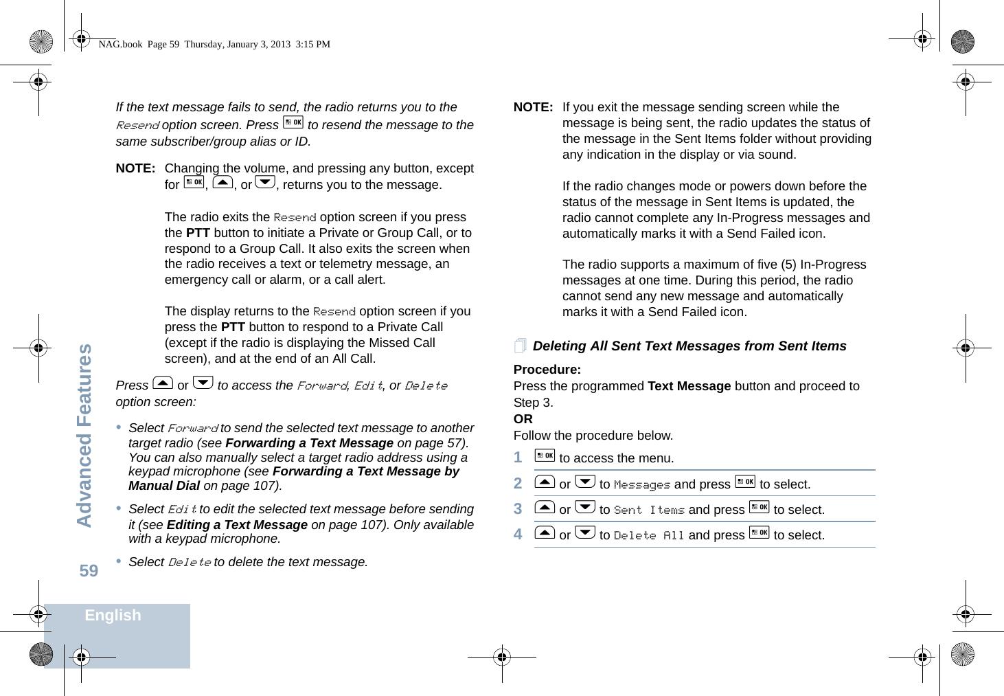 Advanced FeaturesEnglish59If the text message fails to send, the radio returns you to the Resend option screen. Press g to resend the message to the same subscriber/group alias or ID.NOTE: Changing the volume, and pressing any button, except for g, f, or h, returns you to the message.The radio exits the Resend option screen if you press the PTT button to initiate a Private or Group Call, or to respond to a Group Call. It also exits the screen when the radio receives a text or telemetry message, an emergency call or alarm, or a call alert.The display returns to the Resend option screen if you press the PTT button to respond to a Private Call (except if the radio is displaying the Missed Call screen), and at the end of an All Call.Press f or h to access the Forward, Edit, or Delete option screen:•Select Forward to send the selected text message to another target radio (see Forwarding a Text Message on page 57). You can also manually select a target radio address using a keypad microphone (see Forwarding a Text Message by Manual Dial on page 107).•Select Edit to edit the selected text message before sending it (see Editing a Text Message on page 107). Only available with a keypad microphone.•Select Delete to delete the text message.NOTE: If you exit the message sending screen while the message is being sent, the radio updates the status of the message in the Sent Items folder without providing any indication in the display or via sound.If the radio changes mode or powers down before the status of the message in Sent Items is updated, the radio cannot complete any In-Progress messages and automatically marks it with a Send Failed icon.The radio supports a maximum of five (5) In-Progress messages at one time. During this period, the radio cannot send any new message and automatically marks it with a Send Failed icon.Deleting All Sent Text Messages from Sent ItemsProcedure:Press the programmed Text Message button and proceed to Step 3.ORFollow the procedure below.1g to access the menu.2f or h to Messages and press g to select.3f or h to Sent Items and press g to select.4f or h to Delete All and press g to select.NAG.book  Page 59  Thursday, January 3, 2013  3:15 PM