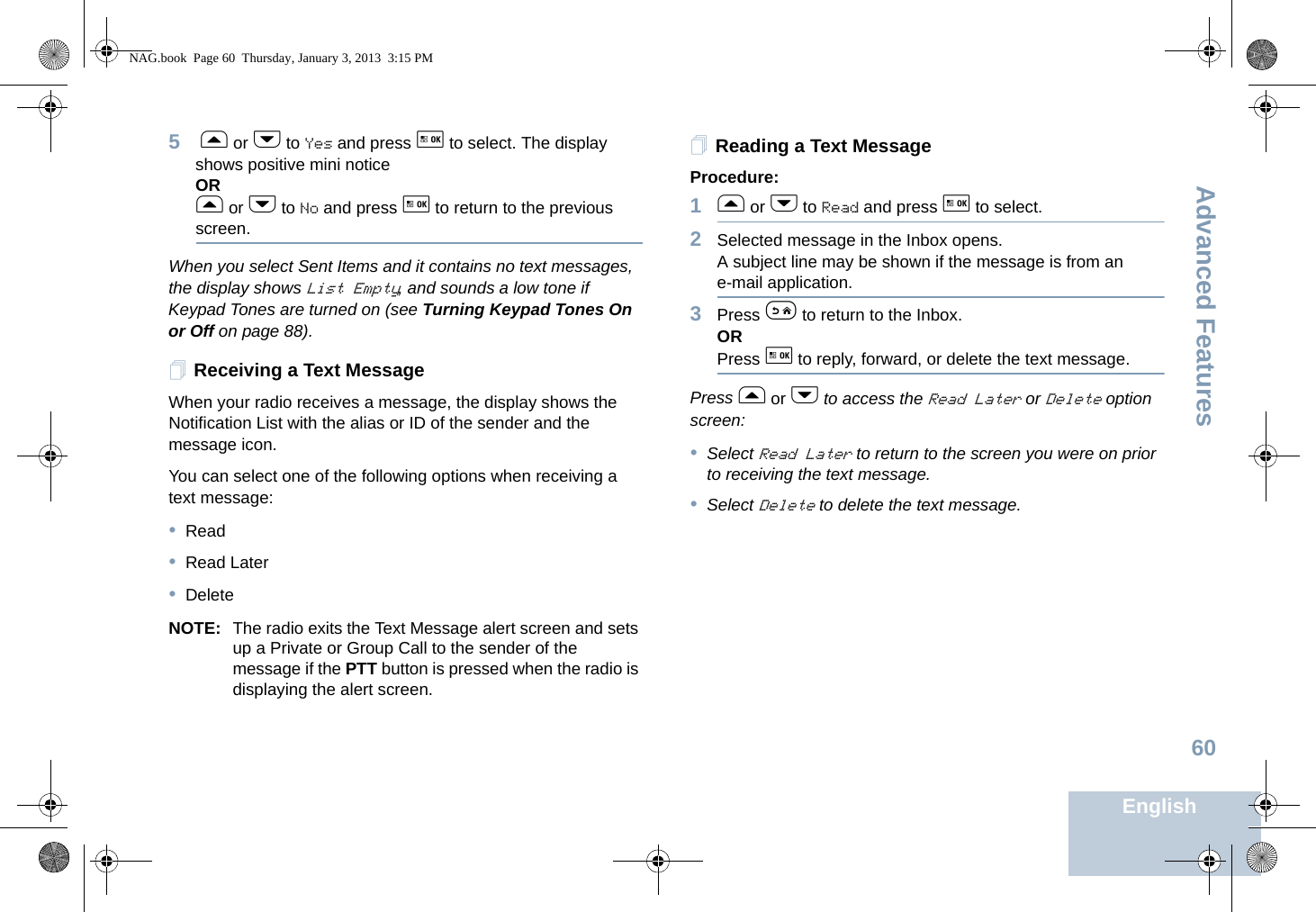 Advanced FeaturesEnglish605 f or h to Yes and press g to select. The display shows positive mini noticeORf or h to No and press g to return to the previous screen.When you select Sent Items and it contains no text messages, the display shows List Empty, and sounds a low tone if Keypad Tones are turned on (see Turning Keypad Tones On or Off on page 88).Receiving a Text MessageWhen your radio receives a message, the display shows the Notification List with the alias or ID of the sender and the message icon.You can select one of the following options when receiving a text message:•Read•Read Later•DeleteNOTE: The radio exits the Text Message alert screen and sets up a Private or Group Call to the sender of the message if the PTT button is pressed when the radio is displaying the alert screen.Reading a Text MessageProcedure: 1f or h to Read and press g to select.2Selected message in the Inbox opens.A subject line may be shown if the message is from an e-mail application.3Press e to return to the Inbox.ORPress g to reply, forward, or delete the text message.Press f or h to access the Read Later or Delete option screen:•Select Read Later to return to the screen you were on prior to receiving the text message. •Select Delete to delete the text message.NAG.book  Page 60  Thursday, January 3, 2013  3:15 PM