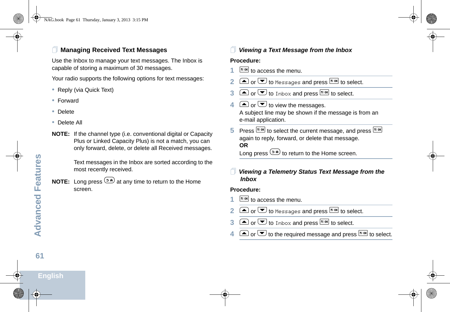 Advanced FeaturesEnglish61Managing Received Text MessagesUse the Inbox to manage your text messages. The Inbox is capable of storing a maximum of 30 messages. Your radio supports the following options for text messages:•Reply (via Quick Text)•Forward•Delete•Delete AllNOTE: If the channel type (i.e. conventional digital or Capacity Plus or Linked Capacity Plus) is not a match, you can only forward, delete, or delete all Received messages.Text messages in the Inbox are sorted according to the most recently received.NOTE: Long press e at any time to return to the Home screen.Viewing a Text Message from the InboxProcedure: 1g to access the menu.2f or h to Messages and press g to select.3f or h to Inbox and press g to select.4f or h to view the messages.A subject line may be shown if the message is from an e-mail application.5Press g to select the current message, and press g again to reply, forward, or delete that message.ORLong press e to return to the Home screen.Viewing a Telemetry Status Text Message from the InboxProcedure: 1g to access the menu.2f or h to Messages and press g to select.3f or h to Inbox and press g to select.4f or h to the required message and press g to select.NAG.book  Page 61  Thursday, January 3, 2013  3:15 PM