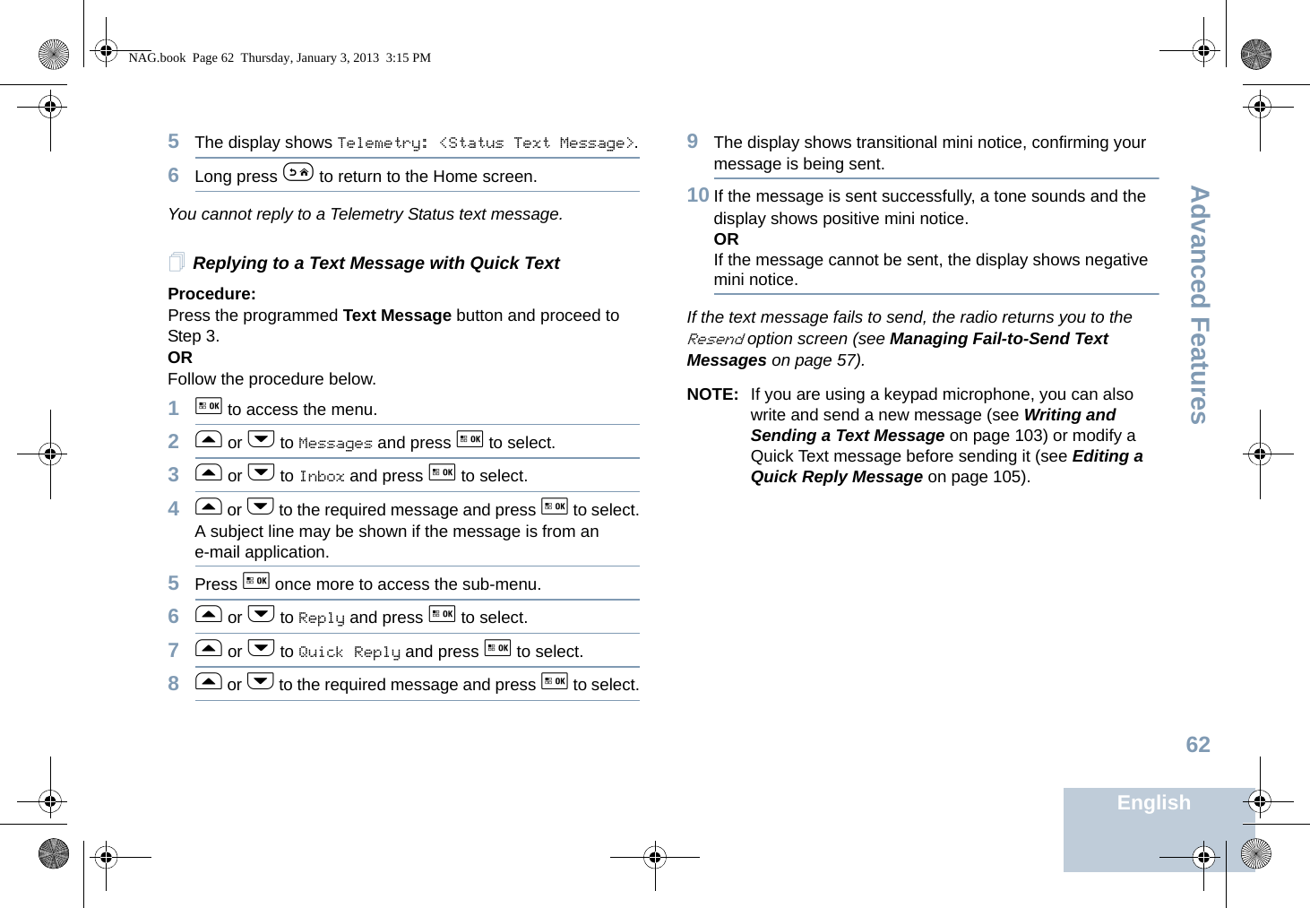 Advanced FeaturesEnglish625The display shows Telemetry: &lt;Status Text Message&gt;.6Long press e to return to the Home screen.You cannot reply to a Telemetry Status text message. Replying to a Text Message with Quick TextProcedure: Press the programmed Text Message button and proceed to Step 3.OR Follow the procedure below.1g to access the menu.2f or h to Messages and press g to select.3f or h to Inbox and press g to select.4f or h to the required message and press g to select.A subject line may be shown if the message is from an e-mail application.5Press g once more to access the sub-menu.6f or h to Reply and press g to select.7f or h to Quick Reply and press g to select.8f or h to the required message and press g to select.9The display shows transitional mini notice, confirming your message is being sent.10 If the message is sent successfully, a tone sounds and the display shows positive mini notice.ORIf the message cannot be sent, the display shows negative mini notice.If the text message fails to send, the radio returns you to the Resend option screen (see Managing Fail-to-Send Text Messages on page 57).NOTE: If you are using a keypad microphone, you can also write and send a new message (see Writing and Sending a Text Message on page 103) or modify a Quick Text message before sending it (see Editing a Quick Reply Message on page 105).NAG.book  Page 62  Thursday, January 3, 2013  3:15 PM