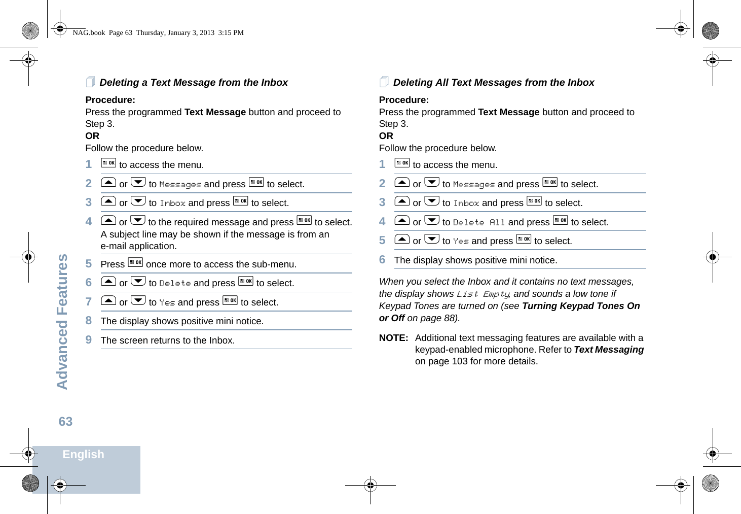 Advanced FeaturesEnglish63Deleting a Text Message from the InboxProcedure: Press the programmed Text Message button and proceed to Step 3.OR Follow the procedure below.1g to access the menu.2f or h to Messages and press g to select.3f or h to Inbox and press g to select.4f or h to the required message and press g to select.A subject line may be shown if the message is from an e-mail application.5Press g once more to access the sub-menu.6f or h to Delete and press g to select.7f or h to Yes and press g to select. 8The display shows positive mini notice.9The screen returns to the Inbox.Deleting All Text Messages from the InboxProcedure:Press the programmed Text Message button and proceed to Step 3.OR Follow the procedure below.1g to access the menu.2f or h to Messages and press g to select.3f or h to Inbox and press g to select.4f or h to Delete All and press g to select.5f or h to Yes and press g to select. 6The display shows positive mini notice.When you select the Inbox and it contains no text messages, the display shows List Empty, and sounds a low tone if Keypad Tones are turned on (see Turning Keypad Tones On or Off on page 88).NOTE: Additional text messaging features are available with a keypad-enabled microphone. Refer to Text Messaging on page 103 for more details.NAG.book  Page 63  Thursday, January 3, 2013  3:15 PM