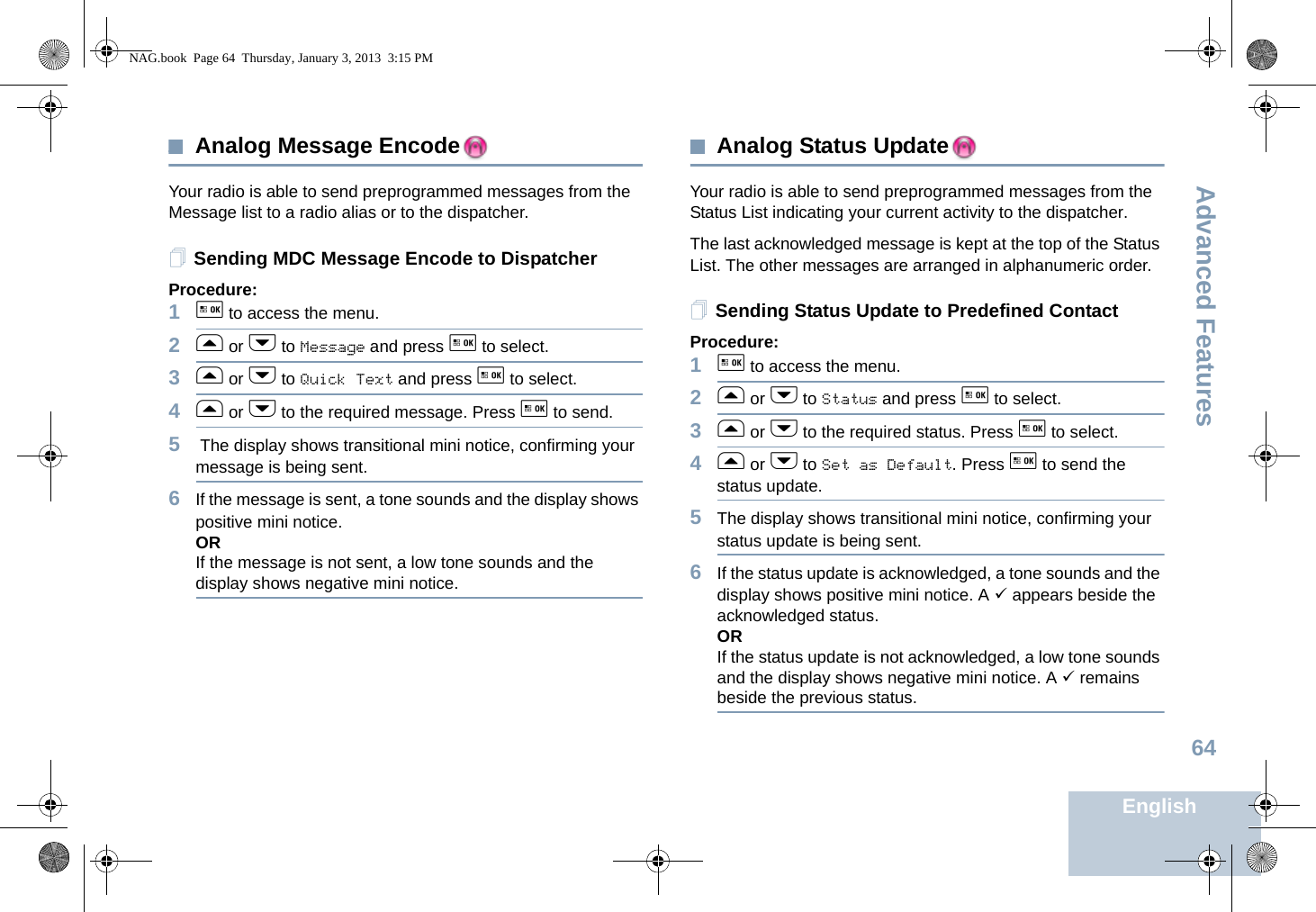 Advanced FeaturesEnglish64Analog Message EncodeYour radio is able to send preprogrammed messages from the Message list to a radio alias or to the dispatcher.Sending MDC Message Encode to DispatcherProcedure:1g to access the menu.2f or h to Message and press g to select.3f or h to Quick Text and press g to select.4f or h to the required message. Press g to send.5 The display shows transitional mini notice, confirming your message is being sent.6If the message is sent, a tone sounds and the display shows positive mini notice. ORIf the message is not sent, a low tone sounds and the display shows negative mini notice. Analog Status UpdateYour radio is able to send preprogrammed messages from the Status List indicating your current activity to the dispatcher.The last acknowledged message is kept at the top of the Status List. The other messages are arranged in alphanumeric order. Sending Status Update to Predefined ContactProcedure:1g to access the menu.2f or h to Status and press g to select.3f or h to the required status. Press g to select. 4f or h to Set as Default. Press g to send the status update. 5The display shows transitional mini notice, confirming your status update is being sent.6If the status update is acknowledged, a tone sounds and the display shows positive mini notice. A 9 appears beside the acknowledged status.ORIf the status update is not acknowledged, a low tone sounds and the display shows negative mini notice. A 9 remains beside the previous status.NAG.book  Page 64  Thursday, January 3, 2013  3:15 PM