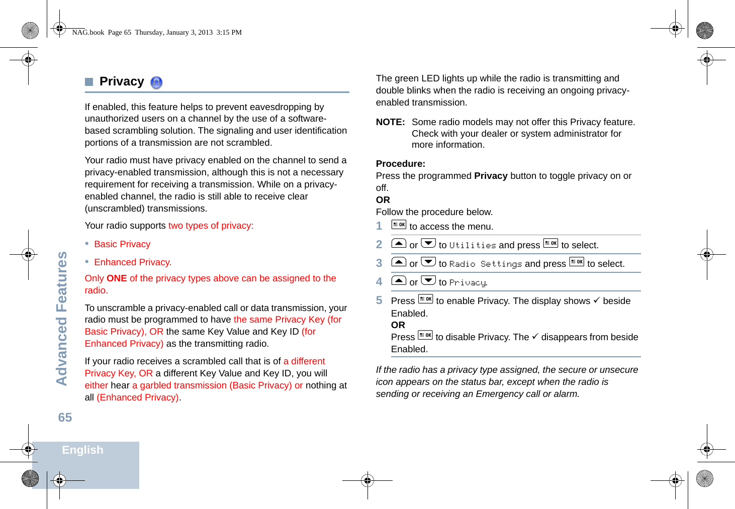 Advanced FeaturesEnglish65Privacy If enabled, this feature helps to prevent eavesdropping by unauthorized users on a channel by the use of a software-based scrambling solution. The signaling and user identification portions of a transmission are not scrambled.Your radio must have privacy enabled on the channel to send a privacy-enabled transmission, although this is not a necessary requirement for receiving a transmission. While on a privacy-enabled channel, the radio is still able to receive clear (unscrambled) transmissions.Your radio supports two types of privacy:•Basic Privacy•Enhanced Privacy. Only ONE of the privacy types above can be assigned to the radio.To unscramble a privacy-enabled call or data transmission, your radio must be programmed to have the same Privacy Key (for Basic Privacy), OR the same Key Value and Key ID (for Enhanced Privacy) as the transmitting radio.If your radio receives a scrambled call that is of a different Privacy Key, OR a different Key Value and Key ID, you will either hear a garbled transmission (Basic Privacy) or nothing at all (Enhanced Privacy).The green LED lights up while the radio is transmitting and double blinks when the radio is receiving an ongoing privacy-enabled transmission.NOTE: Some radio models may not offer this Privacy feature. Check with your dealer or system administrator for more information.Procedure:Press the programmed Privacy button to toggle privacy on or off.OR Follow the procedure below.1g to access the menu.2f or h to Utilities and press g to select.3f or h to Radio Settings and press g to select.4f or h to Privacy.5Press g to enable Privacy. The display shows 9 beside Enabled.ORPress g to disable Privacy. The 9 disappears from beside Enabled.If the radio has a privacy type assigned, the secure or unsecure icon appears on the status bar, except when the radio is sending or receiving an Emergency call or alarm.NAG.book  Page 65  Thursday, January 3, 2013  3:15 PM