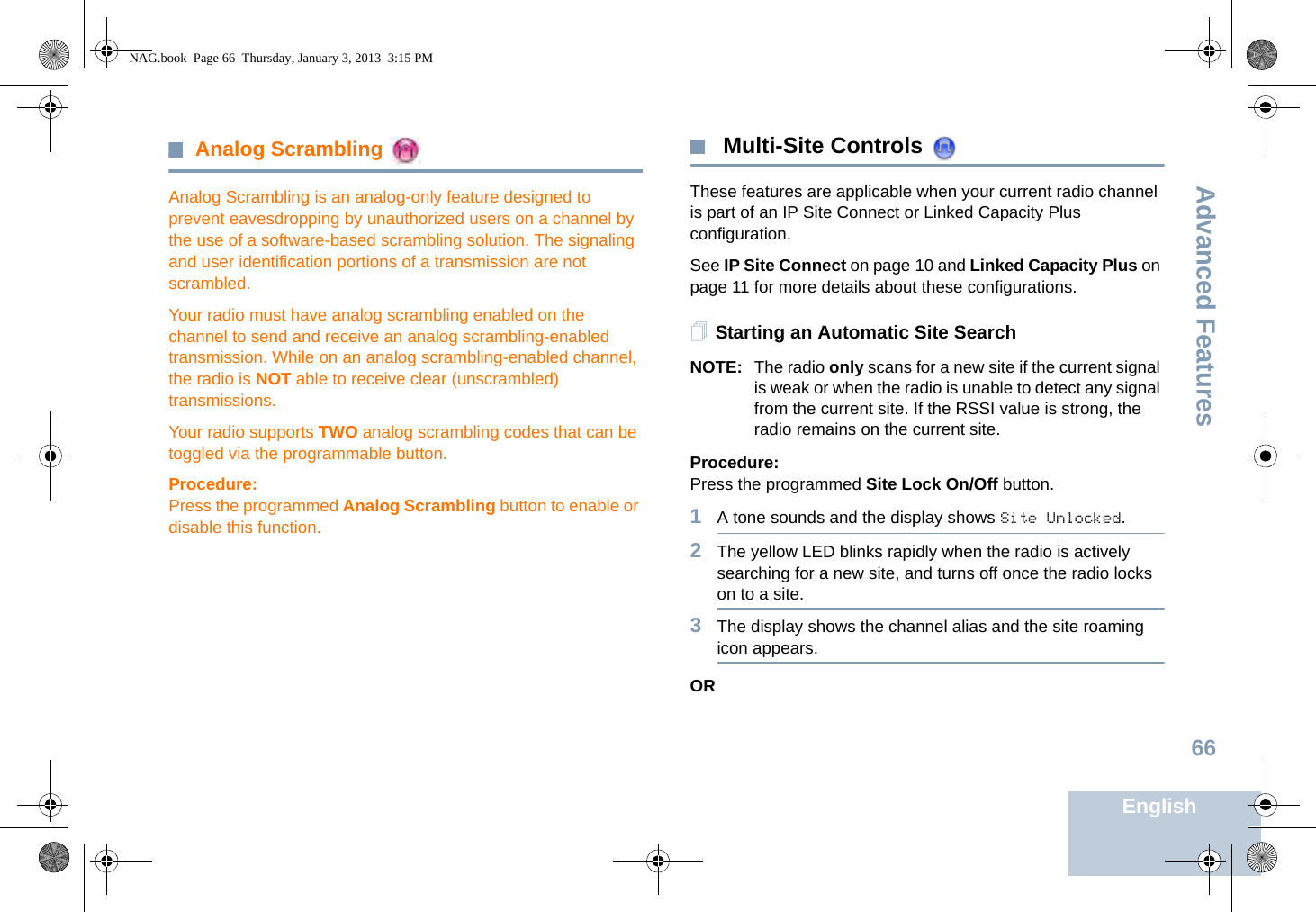 Advanced FeaturesEnglish66Analog Scrambling Analog Scrambling is an analog-only feature designed to prevent eavesdropping by unauthorized users on a channel by the use of a software-based scrambling solution. The signaling and user identification portions of a transmission are not scrambled.Your radio must have analog scrambling enabled on the channel to send and receive an analog scrambling-enabled transmission. While on an analog scrambling-enabled channel, the radio is NOT able to receive clear (unscrambled) transmissions.Your radio supports TWO analog scrambling codes that can be toggled via the programmable button.Procedure:Press the programmed Analog Scrambling button to enable or disable this function.  Multi-Site Controls These features are applicable when your current radio channel is part of an IP Site Connect or Linked Capacity Plus configuration. See IP Site Connect on page 10 and Linked Capacity Plus on page 11 for more details about these configurations.Starting an Automatic Site SearchNOTE: The radio only scans for a new site if the current signal is weak or when the radio is unable to detect any signal from the current site. If the RSSI value is strong, the radio remains on the current site.Procedure: Press the programmed Site Lock On/Off button.1A tone sounds and the display shows Site Unlocked.2The yellow LED blinks rapidly when the radio is actively searching for a new site, and turns off once the radio locks on to a site.3The display shows the channel alias and the site roaming icon appears.ORNAG.book  Page 66  Thursday, January 3, 2013  3:15 PM