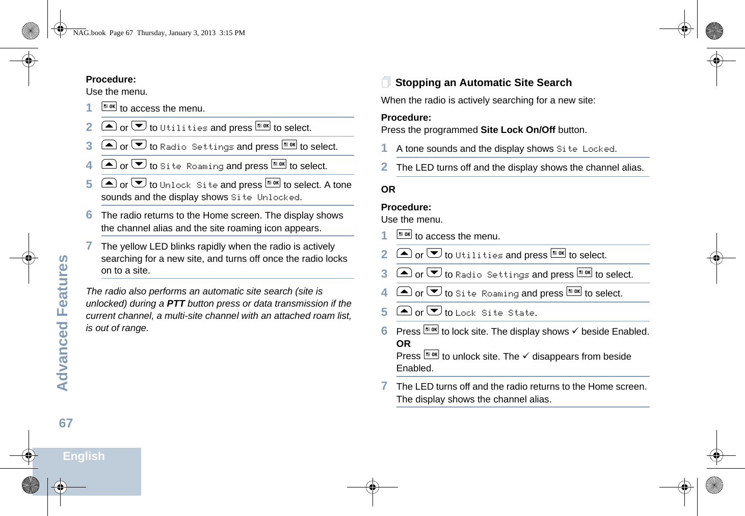 Advanced FeaturesEnglish67Procedure: Use the menu.1g to access the menu.2f or h to Utilities and press g to select.3f or h to Radio Settings and press g to select.4f or h to Site Roaming and press g to select.5f or h to Unlock Site and press g to select. A tone sounds and the display shows Site Unlocked.6The radio returns to the Home screen. The display shows the channel alias and the site roaming icon appears.7The yellow LED blinks rapidly when the radio is actively searching for a new site, and turns off once the radio locks on to a site.The radio also performs an automatic site search (site is unlocked) during a PTT button press or data transmission if the current channel, a multi-site channel with an attached roam list, is out of range.Stopping an Automatic Site SearchWhen the radio is actively searching for a new site:Procedure: Press the programmed Site Lock On/Off button.1A tone sounds and the display shows Site Locked.2The LED turns off and the display shows the channel alias.ORProcedure: Use the menu.1g to access the menu.2f or h to Utilities and press g to select.3f or h to Radio Settings and press g to select.4f or h to Site Roaming and press g to select.5f or h to Lock Site State. 6Press g to lock site. The display shows 9 beside Enabled.ORPress g to unlock site. The 9 disappears from beside Enabled.7The LED turns off and the radio returns to the Home screen. The display shows the channel alias. NAG.book  Page 67  Thursday, January 3, 2013  3:15 PM