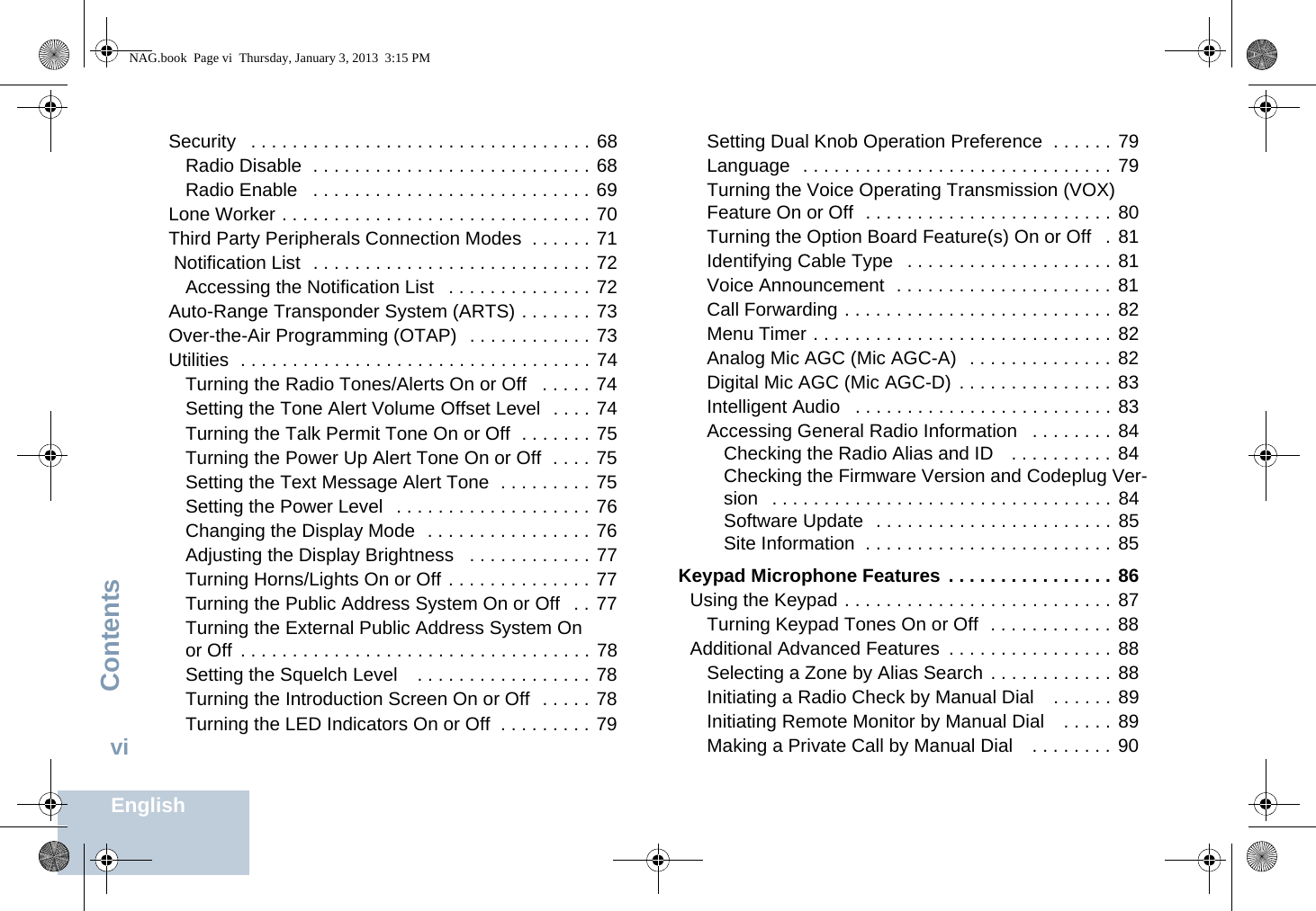 ContentsEnglishviSecurity   . . . . . . . . . . . . . . . . . . . . . . . . . . . . . . . . . 68Radio Disable  . . . . . . . . . . . . . . . . . . . . . . . . . . . 68Radio Enable   . . . . . . . . . . . . . . . . . . . . . . . . . . . 69Lone Worker . . . . . . . . . . . . . . . . . . . . . . . . . . . . . . 70Third Party Peripherals Connection Modes  . . . . . . 71 Notification List  . . . . . . . . . . . . . . . . . . . . . . . . . . . 72Accessing the Notification List   . . . . . . . . . . . . . . 72Auto-Range Transponder System (ARTS) . . . . . . . 73Over-the-Air Programming (OTAP)  . . . . . . . . . . . . 73Utilities  . . . . . . . . . . . . . . . . . . . . . . . . . . . . . . . . . . 74Turning the Radio Tones/Alerts On or Off   . . . . . 74Setting the Tone Alert Volume Offset Level  . . . . 74Turning the Talk Permit Tone On or Off  . . . . . . . 75Turning the Power Up Alert Tone On or Off  . . . . 75Setting the Text Message Alert Tone  . . . . . . . . . 75Setting the Power Level   . . . . . . . . . . . . . . . . . . . 76Changing the Display Mode  . . . . . . . . . . . . . . . . 76Adjusting the Display Brightness   . . . . . . . . . . . . 77Turning Horns/Lights On or Off . . . . . . . . . . . . . . 77Turning the Public Address System On or Off   . . 77Turning the External Public Address System On or Off  . . . . . . . . . . . . . . . . . . . . . . . . . . . . . . . . . . 78Setting the Squelch Level    . . . . . . . . . . . . . . . . . 78Turning the Introduction Screen On or Off  . . . . . 78Turning the LED Indicators On or Off  . . . . . . . . . 79Setting Dual Knob Operation Preference  . . . . . . 79Language  . . . . . . . . . . . . . . . . . . . . . . . . . . . . . . 79Turning the Voice Operating Transmission (VOX) Feature On or Off  . . . . . . . . . . . . . . . . . . . . . . . . 80Turning the Option Board Feature(s) On or Off   . 81Identifying Cable Type   . . . . . . . . . . . . . . . . . . . . 81Voice Announcement  . . . . . . . . . . . . . . . . . . . . . 81Call Forwarding . . . . . . . . . . . . . . . . . . . . . . . . . . 82Menu Timer . . . . . . . . . . . . . . . . . . . . . . . . . . . . . 82Analog Mic AGC (Mic AGC-A)   . . . . . . . . . . . . . . 82Digital Mic AGC (Mic AGC-D)  . . . . . . . . . . . . . . . 83Intelligent Audio   . . . . . . . . . . . . . . . . . . . . . . . . . 83Accessing General Radio Information   . . . . . . . . 84Checking the Radio Alias and ID   . . . . . . . . . . 84Checking the Firmware Version and Codeplug Ver-sion   . . . . . . . . . . . . . . . . . . . . . . . . . . . . . . . . . 84Software Update  . . . . . . . . . . . . . . . . . . . . . . . 85Site Information  . . . . . . . . . . . . . . . . . . . . . . . . 85 Keypad Microphone Features . . . . . . . . . . . . . . . . 86Using the Keypad . . . . . . . . . . . . . . . . . . . . . . . . . . 87Turning Keypad Tones On or Off  . . . . . . . . . . . . 88Additional Advanced Features  . . . . . . . . . . . . . . . . 88Selecting a Zone by Alias Search  . . . . . . . . . . . . 88Initiating a Radio Check by Manual Dial    . . . . . . 89Initiating Remote Monitor by Manual Dial    . . . . . 89Making a Private Call by Manual Dial    . . . . . . . . 90NAG.book  Page vi  Thursday, January 3, 2013  3:15 PM