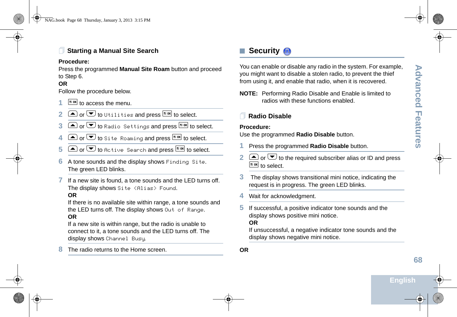 Advanced FeaturesEnglish68Starting a Manual Site SearchProcedure: Press the programmed Manual Site Roam button and proceed to Step 6.ORFollow the procedure below.1g to access the menu.2f or h to Utilities and press g to select.3f or h to Radio Settings and press g to select.4f or h to Site Roaming and press g to select.5f or h to Active Search and press g to select.6A tone sounds and the display shows Finding Site.The green LED blinks.7If a new site is found, a tone sounds and the LED turns off. The display shows Site &lt;Alias&gt; Found. ORIf there is no available site within range, a tone sounds and the LED turns off. The display shows Out of Range.ORIf a new site is within range, but the radio is unable to connect to it, a tone sounds and the LED turns off. The display shows Channel Busy.8The radio returns to the Home screen.Security You can enable or disable any radio in the system. For example, you might want to disable a stolen radio, to prevent the thief from using it, and enable that radio, when it is recovered.NOTE: Performing Radio Disable and Enable is limited to radios with these functions enabled.Radio DisableProcedure: Use the programmed Radio Disable button.1Press the programmed Radio Disable button.2f or h to the required subscriber alias or ID and press g to select.3 The display shows transitional mini notice, indicating the request is in progress. The green LED blinks. 4Wait for acknowledgment.5If successful, a positive indicator tone sounds and the display shows positive mini notice.ORIf unsuccessful, a negative indicator tone sounds and the display shows negative mini notice.ORNAG.book  Page 68  Thursday, January 3, 2013  3:15 PM