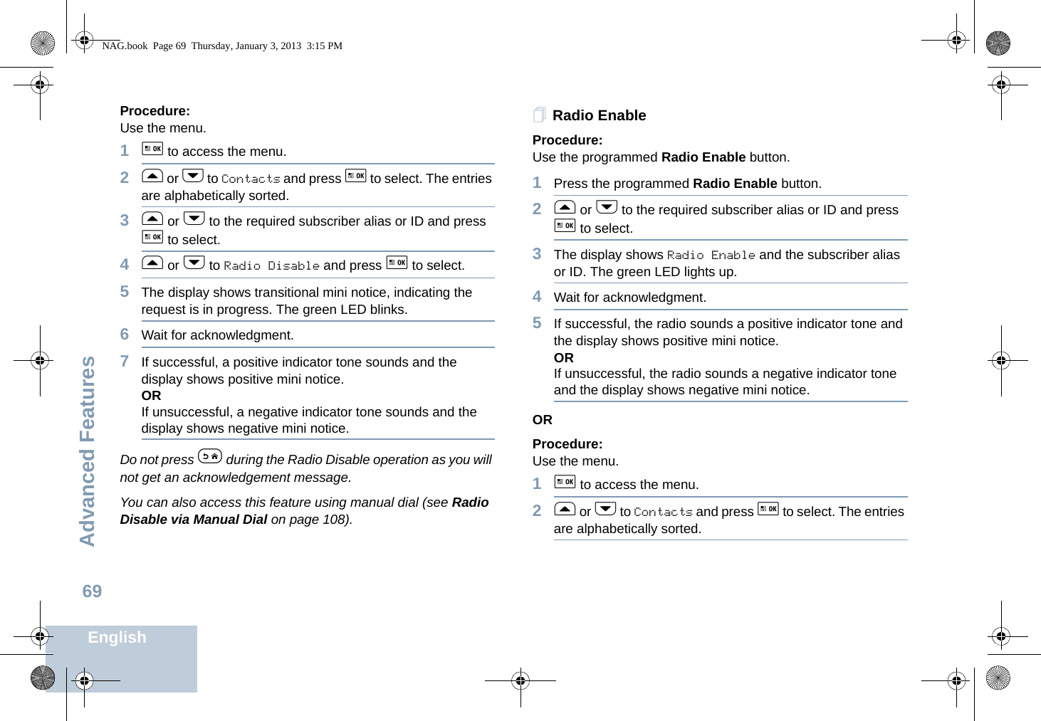 Advanced FeaturesEnglish69Procedure: Use the menu.1g to access the menu.2f or h to Contacts and press g to select. The entries are alphabetically sorted.3f or h to the required subscriber alias or ID and press g to select.4f or h to Radio Disable and press g to select.5The display shows transitional mini notice, indicating the request is in progress. The green LED blinks.6Wait for acknowledgment.7If successful, a positive indicator tone sounds and the display shows positive mini notice.ORIf unsuccessful, a negative indicator tone sounds and the display shows negative mini notice.Do not press e during the Radio Disable operation as you will not get an acknowledgement message.You can also access this feature using manual dial (see Radio Disable via Manual Dial on page 108).Radio EnableProcedure: Use the programmed Radio Enable button.1Press the programmed Radio Enable button.2f or h to the required subscriber alias or ID and press g to select.3The display shows Radio Enable and the subscriber alias or ID. The green LED lights up.4Wait for acknowledgment.5If successful, the radio sounds a positive indicator tone and the display shows positive mini notice.ORIf unsuccessful, the radio sounds a negative indicator tone and the display shows negative mini notice.ORProcedure: Use the menu.1g to access the menu.2f or h to Contacts and press g to select. The entries are alphabetically sorted.NAG.book  Page 69  Thursday, January 3, 2013  3:15 PM