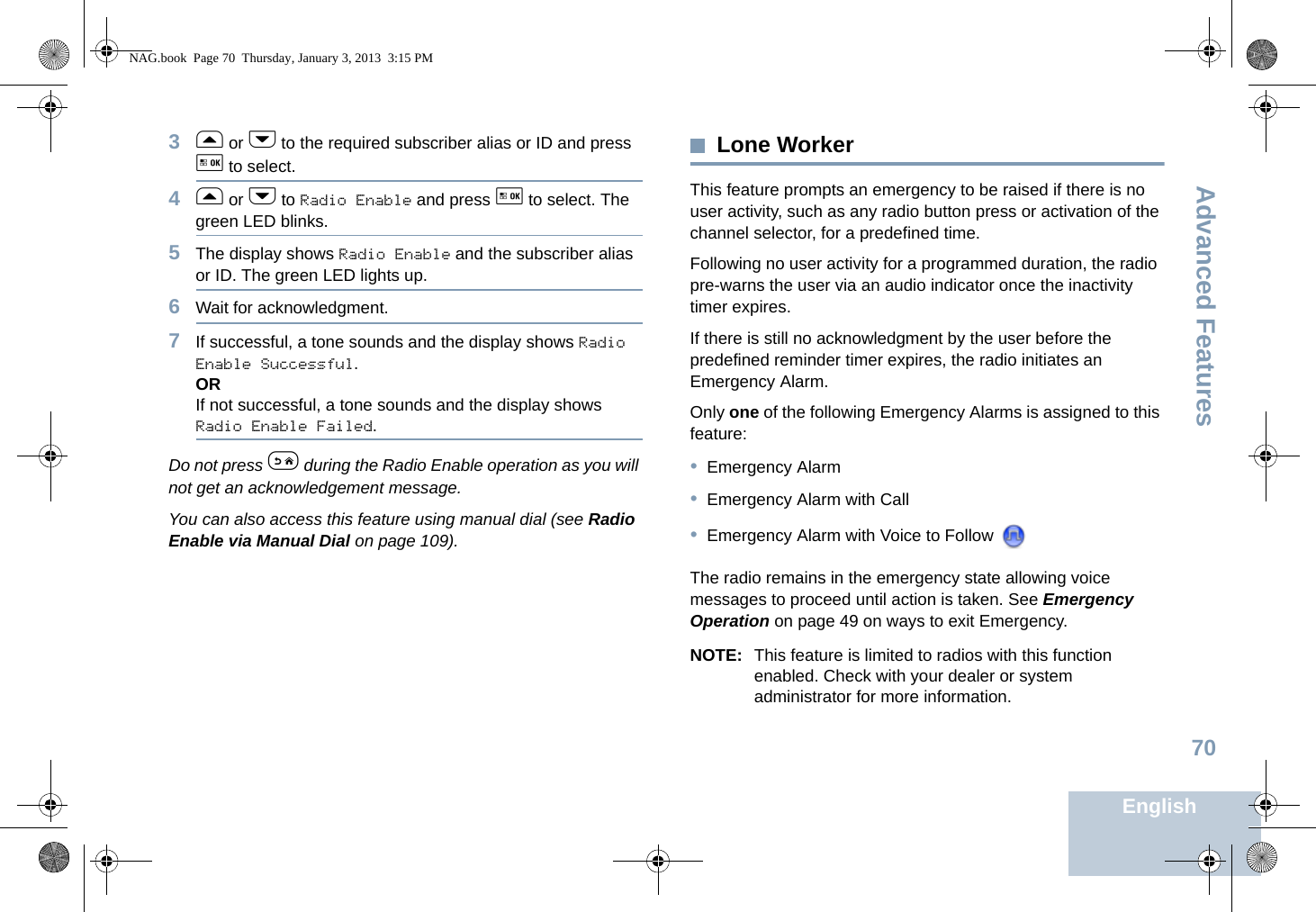 Advanced FeaturesEnglish703f or h to the required subscriber alias or ID and press g to select.4f or h to Radio Enable and press g to select. The green LED blinks.5The display shows Radio Enable and the subscriber alias or ID. The green LED lights up.6Wait for acknowledgment.7If successful, a tone sounds and the display shows Radio Enable Successful.ORIf not successful, a tone sounds and the display shows Radio Enable Failed.Do not press e during the Radio Enable operation as you will not get an acknowledgement message.You can also access this feature using manual dial (see Radio Enable via Manual Dial on page 109).Lone WorkerThis feature prompts an emergency to be raised if there is no user activity, such as any radio button press or activation of the channel selector, for a predefined time.Following no user activity for a programmed duration, the radio pre-warns the user via an audio indicator once the inactivity timer expires.If there is still no acknowledgment by the user before the predefined reminder timer expires, the radio initiates an Emergency Alarm.Only one of the following Emergency Alarms is assigned to this feature:•Emergency Alarm•Emergency Alarm with Call•Emergency Alarm with Voice to Follow The radio remains in the emergency state allowing voice messages to proceed until action is taken. See Emergency Operation on page 49 on ways to exit Emergency.NOTE: This feature is limited to radios with this function enabled. Check with your dealer or system administrator for more information.NAG.book  Page 70  Thursday, January 3, 2013  3:15 PM