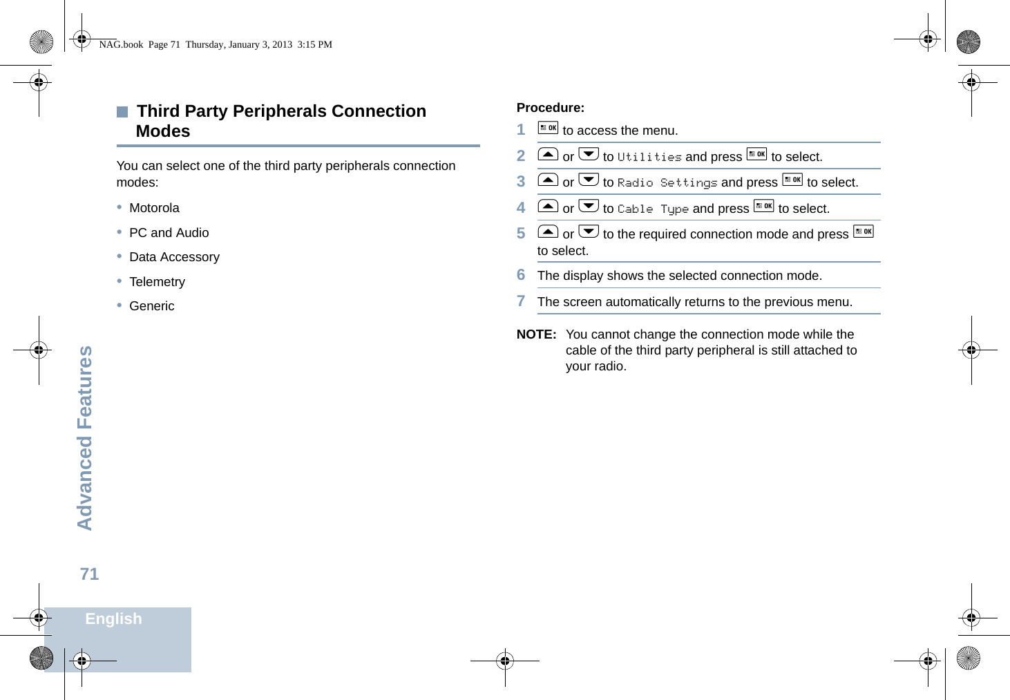 Advanced FeaturesEnglish71Third Party Peripherals Connection ModesYou can select one of the third party peripherals connection modes:•Motorola•PC and Audio•Data Accessory•Telemetry•GenericProcedure:1g to access the menu.2f or h to Utilities and press g to select.3f or h to Radio Settings and press g to select.4f or h to Cable Type and press g to select.5f or h to the required connection mode and press g to select.6The display shows the selected connection mode.7The screen automatically returns to the previous menu.NOTE: You cannot change the connection mode while the cable of the third party peripheral is still attached to your radio.NAG.book  Page 71  Thursday, January 3, 2013  3:15 PM