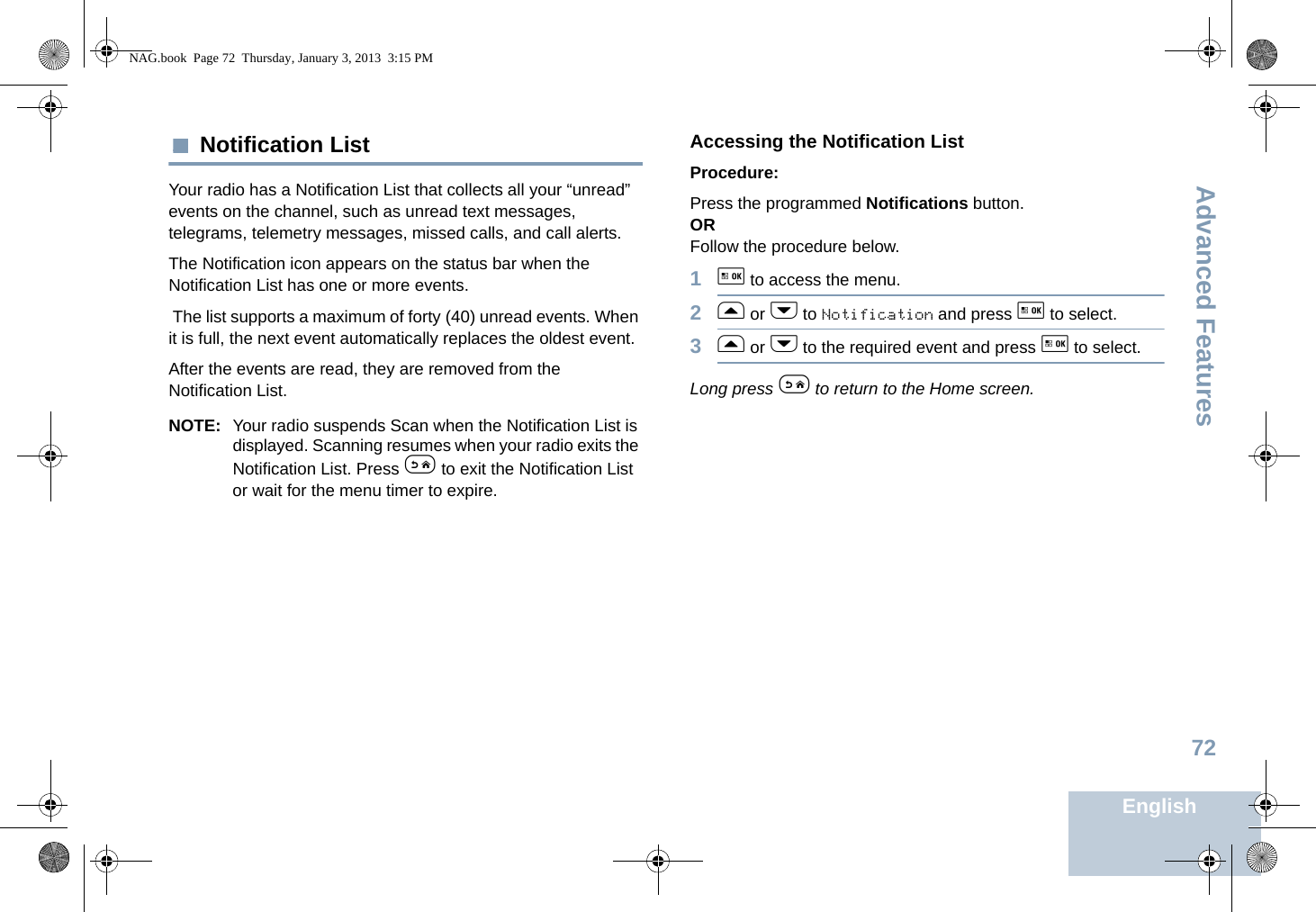Advanced FeaturesEnglish72 Notification ListYour radio has a Notification List that collects all your “unread” events on the channel, such as unread text messages, telegrams, telemetry messages, missed calls, and call alerts. The Notification icon appears on the status bar when the Notification List has one or more events. The list supports a maximum of forty (40) unread events. When it is full, the next event automatically replaces the oldest event. After the events are read, they are removed from the Notification List.NOTE: Your radio suspends Scan when the Notification List is displayed. Scanning resumes when your radio exits the Notification List. Press e to exit the Notification List or wait for the menu timer to expire.Accessing the Notification ListProcedure:Press the programmed Notifications button.ORFollow the procedure below.1g to access the menu.2f or h to Notification and press g to select.3f or h to the required event and press g to select.Long press e to return to the Home screen.NAG.book  Page 72  Thursday, January 3, 2013  3:15 PM