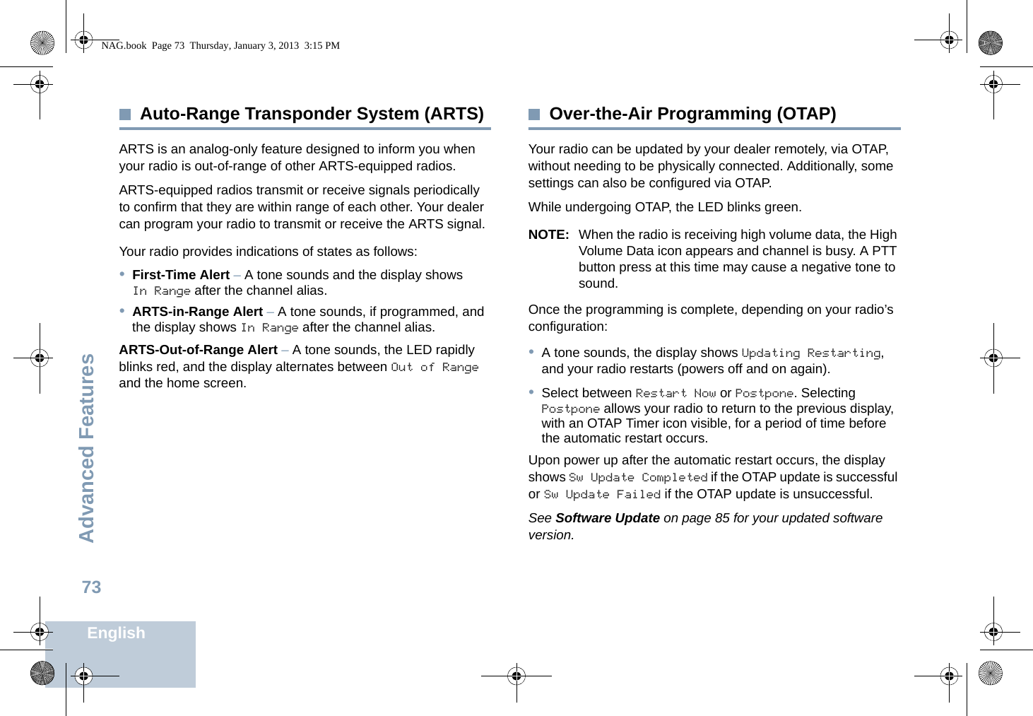 Advanced FeaturesEnglish73Auto-Range Transponder System (ARTS)ARTS is an analog-only feature designed to inform you when your radio is out-of-range of other ARTS-equipped radios.ARTS-equipped radios transmit or receive signals periodically to confirm that they are within range of each other. Your dealer can program your radio to transmit or receive the ARTS signal. Your radio provides indications of states as follows:•First-Time Alert – A tone sounds and the display shows In Range after the channel alias.•ARTS-in-Range Alert – A tone sounds, if programmed, and the display shows In Range after the channel alias. ARTS-Out-of-Range Alert – A tone sounds, the LED rapidly blinks red, and the display alternates between Out of Range and the home screen.Over-the-Air Programming (OTAP)Your radio can be updated by your dealer remotely, via OTAP, without needing to be physically connected. Additionally, some settings can also be configured via OTAP. While undergoing OTAP, the LED blinks green. NOTE: When the radio is receiving high volume data, the High Volume Data icon appears and channel is busy. A PTT button press at this time may cause a negative tone to sound. Once the programming is complete, depending on your radio’s configuration:•A tone sounds, the display shows Updating Restarting, and your radio restarts (powers off and on again). •Select between Restart Now or Postpone. Selecting Postpone allows your radio to return to the previous display, with an OTAP Timer icon visible, for a period of time before the automatic restart occurs. Upon power up after the automatic restart occurs, the display shows Sw Update Completed if the OTAP update is successful or Sw Update Failed if the OTAP update is unsuccessful.See Software Update on page 85 for your updated software version.NAG.book  Page 73  Thursday, January 3, 2013  3:15 PM