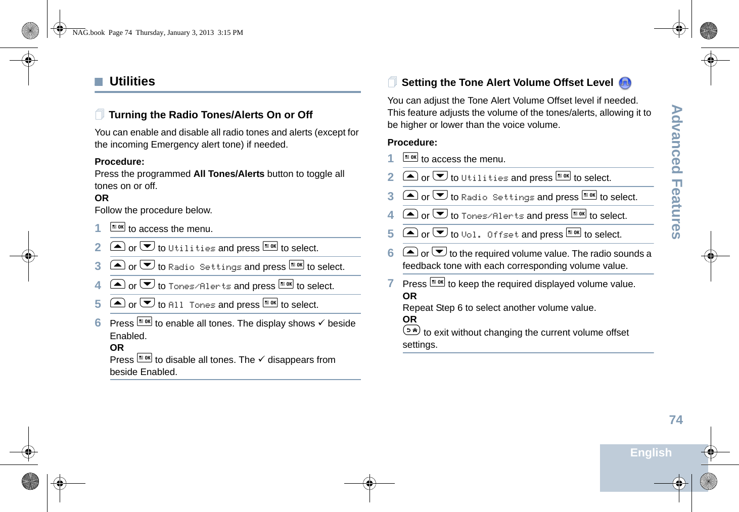 Advanced FeaturesEnglish74UtilitiesTurning the Radio Tones/Alerts On or OffYou can enable and disable all radio tones and alerts (except for the incoming Emergency alert tone) if needed.Procedure: Press the programmed All Tones/Alerts button to toggle all tones on or off.ORFollow the procedure below.1g to access the menu.2f or h to Utilities and press g to select.3f or h to Radio Settings and press g to select.4f or h to Tones/Alerts and press g to select.5f or h to All Tones and press g to select.6Press g to enable all tones. The display shows 9 beside Enabled.ORPress g to disable all tones. The 9 disappears from beside Enabled.Setting the Tone Alert Volume Offset Level You can adjust the Tone Alert Volume Offset level if needed. This feature adjusts the volume of the tones/alerts, allowing it to be higher or lower than the voice volume.Procedure: 1g to access the menu.2f or h to Utilities and press g to select.3f or h to Radio Settings and press g to select.4f or h to Tones/Alerts and press g to select.5f or h to Vol. Offset and press g to select.6f or h to the required volume value. The radio sounds a feedback tone with each corresponding volume value.7Press g to keep the required displayed volume value.  ORRepeat Step 6 to select another volume value.ORe to exit without changing the current volume offset settings.NAG.book  Page 74  Thursday, January 3, 2013  3:15 PM