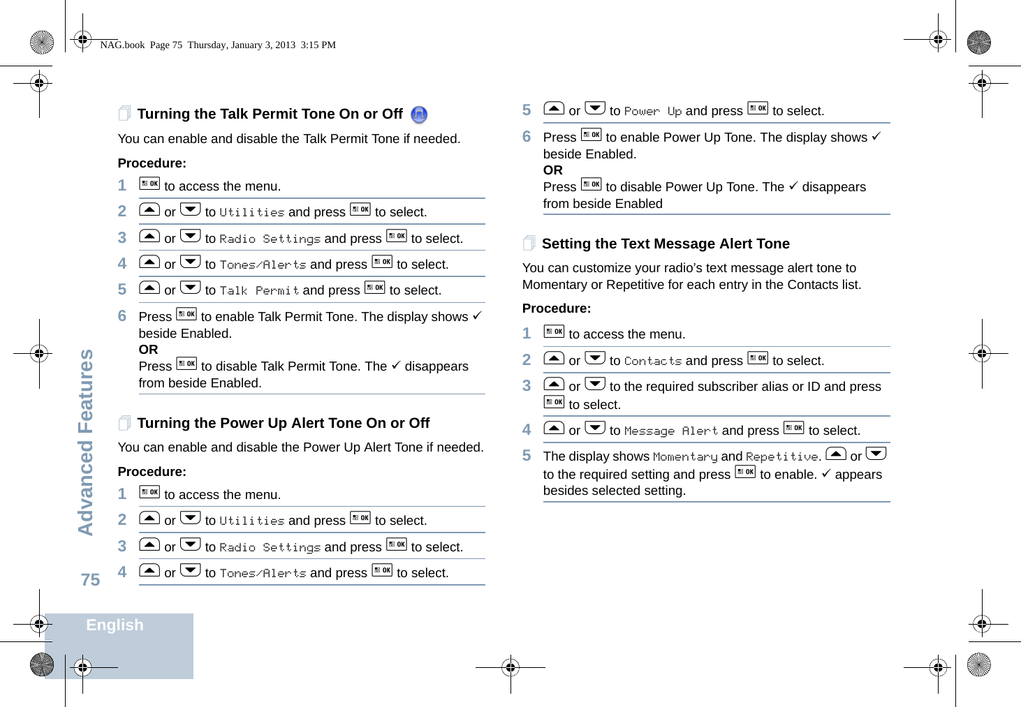 Advanced FeaturesEnglish75Turning the Talk Permit Tone On or Off You can enable and disable the Talk Permit Tone if needed.Procedure: 1g to access the menu.2f or h to Utilities and press g to select.3f or h to Radio Settings and press g to select.4f or h to Tones/Alerts and press g to select.5f or h to Talk Permit and press g to select.6Press g to enable Talk Permit Tone. The display shows 9 beside Enabled.ORPress g to disable Talk Permit Tone. The 9 disappears from beside Enabled.Turning the Power Up Alert Tone On or Off You can enable and disable the Power Up Alert Tone if needed.Procedure: 1g to access the menu.2f or h to Utilities and press g to select.3f or h to Radio Settings and press g to select.4f or h to Tones/Alerts and press g to select.5f or h to Power Up and press g to select.6Press g to enable Power Up Tone. The display shows 9 beside Enabled.ORPress g to disable Power Up Tone. The 9 disappears from beside EnabledSetting the Text Message Alert ToneYou can customize your radio’s text message alert tone to Momentary or Repetitive for each entry in the Contacts list.Procedure: 1g to access the menu.2f or h to Contacts and press g to select.3f or h to the required subscriber alias or ID and press g to select.4f or h to Message Alert and press g to select.5The display shows Momentary and Repetitive. f or h to the required setting and press g to enable. 9 appears besides selected setting.NAG.book  Page 75  Thursday, January 3, 2013  3:15 PM