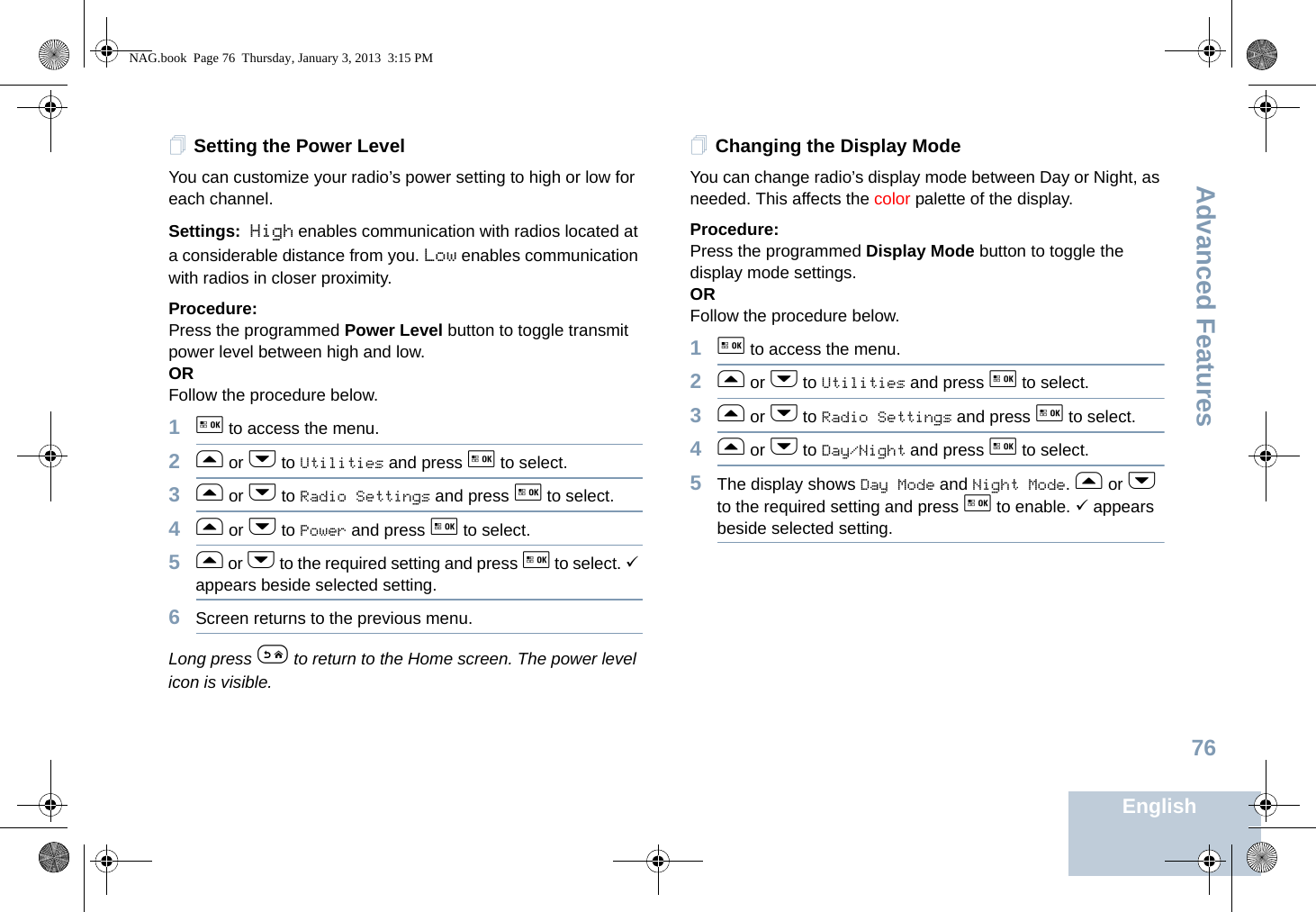 Advanced FeaturesEnglish76Setting the Power Level You can customize your radio’s power setting to high or low for each channel.Settings: High enables communication with radios located at a considerable distance from you. Low enables communication with radios in closer proximity.Procedure: Press the programmed Power Level button to toggle transmit power level between high and low. ORFollow the procedure below.1g to access the menu.2f or h to Utilities and press g to select.3f or h to Radio Settings and press g to select.4f or h to Power and press g to select.5f or h to the required setting and press g to select. 9 appears beside selected setting.6Screen returns to the previous menu.Long press e to return to the Home screen. The power level icon is visible.Changing the Display ModeYou can change radio’s display mode between Day or Night, as needed. This affects the color palette of the display.Procedure: Press the programmed Display Mode button to toggle the display mode settings.ORFollow the procedure below.1g to access the menu.2f or h to Utilities and press g to select.3f or h to Radio Settings and press g to select.4f or h to Day/Night and press g to select.5The display shows Day Mode and Night Mode. f or h to the required setting and press g to enable. 9 appears beside selected setting.NAG.book  Page 76  Thursday, January 3, 2013  3:15 PM