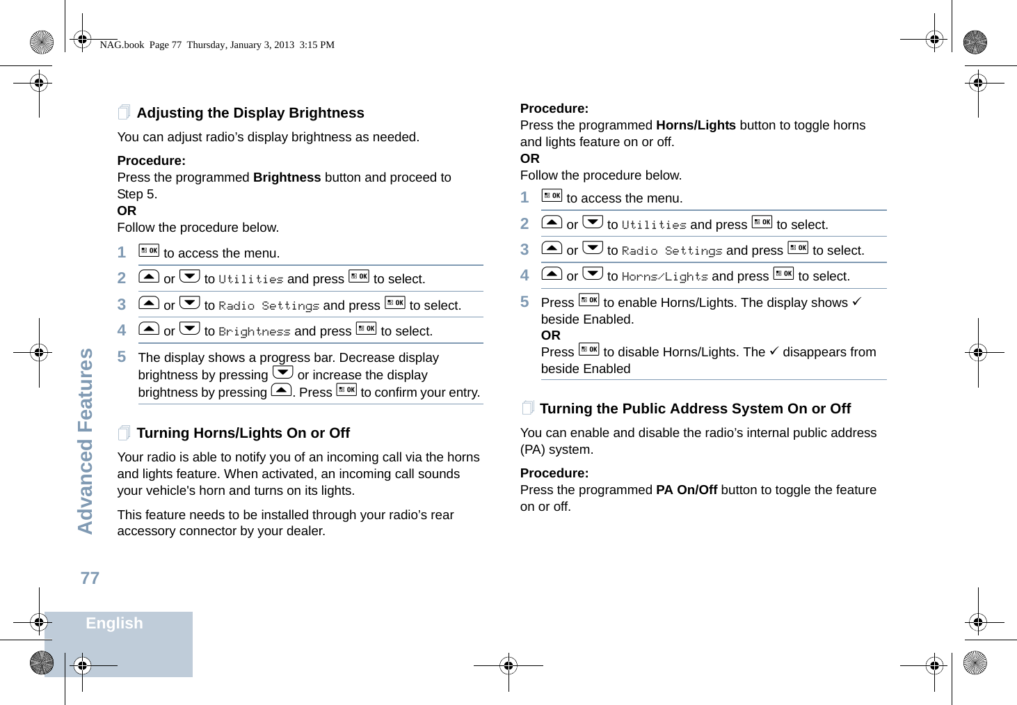 Advanced FeaturesEnglish77Adjusting the Display BrightnessYou can adjust radio’s display brightness as needed.Procedure: Press the programmed Brightness button and proceed to Step 5.ORFollow the procedure below.1g to access the menu.2f or h to Utilities and press g to select.3f or h to Radio Settings and press g to select.4f or h to Brightness and press g to select.5The display shows a progress bar. Decrease display brightness by pressing h or increase the display brightness by pressing f. Press g to confirm your entry. Turning Horns/Lights On or OffYour radio is able to notify you of an incoming call via the horns and lights feature. When activated, an incoming call sounds your vehicle&apos;s horn and turns on its lights. This feature needs to be installed through your radio’s rear accessory connector by your dealer.Procedure:Press the programmed Horns/Lights button to toggle horns and lights feature on or off.ORFollow the procedure below.1g to access the menu.2f or h to Utilities and press g to select.3f or h to Radio Settings and press g to select.4f or h to Horns/Lights and press g to select.5Press g to enable Horns/Lights. The display shows 9 beside Enabled.ORPress g to disable Horns/Lights. The 9 disappears from beside EnabledTurning the Public Address System On or OffYou can enable and disable the radio’s internal public address (PA) system.Procedure: Press the programmed PA On/Off button to toggle the feature on or off.NAG.book  Page 77  Thursday, January 3, 2013  3:15 PM