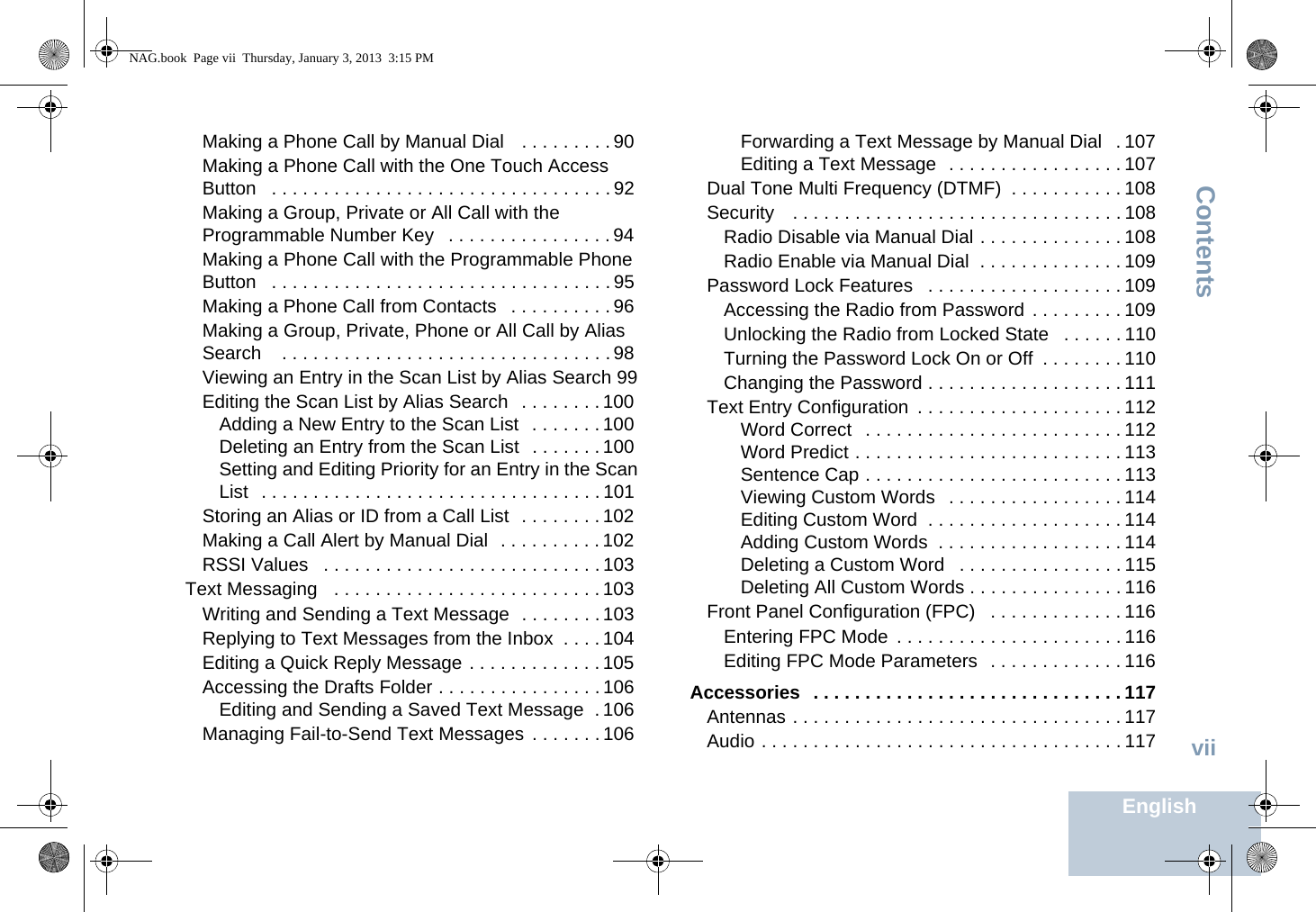 ContentsEnglishviiMaking a Phone Call by Manual Dial   . . . . . . . . . 90Making a Phone Call with the One Touch Access Button   . . . . . . . . . . . . . . . . . . . . . . . . . . . . . . . . . 92Making a Group, Private or All Call with the Programmable Number Key   . . . . . . . . . . . . . . . . 94Making a Phone Call with the Programmable Phone Button   . . . . . . . . . . . . . . . . . . . . . . . . . . . . . . . . . 95Making a Phone Call from Contacts   . . . . . . . . . . 96Making a Group, Private, Phone or All Call by Alias Search    . . . . . . . . . . . . . . . . . . . . . . . . . . . . . . . . 98Viewing an Entry in the Scan List by Alias Search 99Editing the Scan List by Alias Search   . . . . . . . . 100Adding a New Entry to the Scan List  . . . . . . . 100Deleting an Entry from the Scan List  . . . . . . . 100Setting and Editing Priority for an Entry in the Scan List  . . . . . . . . . . . . . . . . . . . . . . . . . . . . . . . . . 101Storing an Alias or ID from a Call List  . . . . . . . . 102Making a Call Alert by Manual Dial  . . . . . . . . . . 102RSSI Values   . . . . . . . . . . . . . . . . . . . . . . . . . . . 103Text Messaging   . . . . . . . . . . . . . . . . . . . . . . . . . . 103Writing and Sending a Text Message  . . . . . . . . 103Replying to Text Messages from the Inbox  . . . . 104Editing a Quick Reply Message . . . . . . . . . . . . . 105Accessing the Drafts Folder . . . . . . . . . . . . . . . . 106Editing and Sending a Saved Text Message  . 106Managing Fail-to-Send Text Messages  . . . . . . . 106Forwarding a Text Message by Manual Dial   . 107Editing a Text Message  . . . . . . . . . . . . . . . . . 107Dual Tone Multi Frequency (DTMF)  . . . . . . . . . . . 108Security   . . . . . . . . . . . . . . . . . . . . . . . . . . . . . . . . 108Radio Disable via Manual Dial . . . . . . . . . . . . . . 108Radio Enable via Manual Dial  . . . . . . . . . . . . . . 109Password Lock Features   . . . . . . . . . . . . . . . . . . . 109Accessing the Radio from Password  . . . . . . . . . 109Unlocking the Radio from Locked State   . . . . . . 110Turning the Password Lock On or Off  . . . . . . . . 110Changing the Password . . . . . . . . . . . . . . . . . . . 111Text Entry Configuration  . . . . . . . . . . . . . . . . . . . . 112Word Correct   . . . . . . . . . . . . . . . . . . . . . . . . . 112Word Predict . . . . . . . . . . . . . . . . . . . . . . . . . . 113Sentence Cap . . . . . . . . . . . . . . . . . . . . . . . . . 113Viewing Custom Words   . . . . . . . . . . . . . . . . . 114Editing Custom Word  . . . . . . . . . . . . . . . . . . . 114Adding Custom Words  . . . . . . . . . . . . . . . . . . 114Deleting a Custom Word   . . . . . . . . . . . . . . . . 115Deleting All Custom Words . . . . . . . . . . . . . . . 116Front Panel Configuration (FPC)   . . . . . . . . . . . . . 116Entering FPC Mode  . . . . . . . . . . . . . . . . . . . . . . 116Editing FPC Mode Parameters  . . . . . . . . . . . . . 116Accessories  . . . . . . . . . . . . . . . . . . . . . . . . . . . . . . 117Antennas . . . . . . . . . . . . . . . . . . . . . . . . . . . . . . . . 117Audio . . . . . . . . . . . . . . . . . . . . . . . . . . . . . . . . . . . 117NAG.book  Page vii  Thursday, January 3, 2013  3:15 PM
