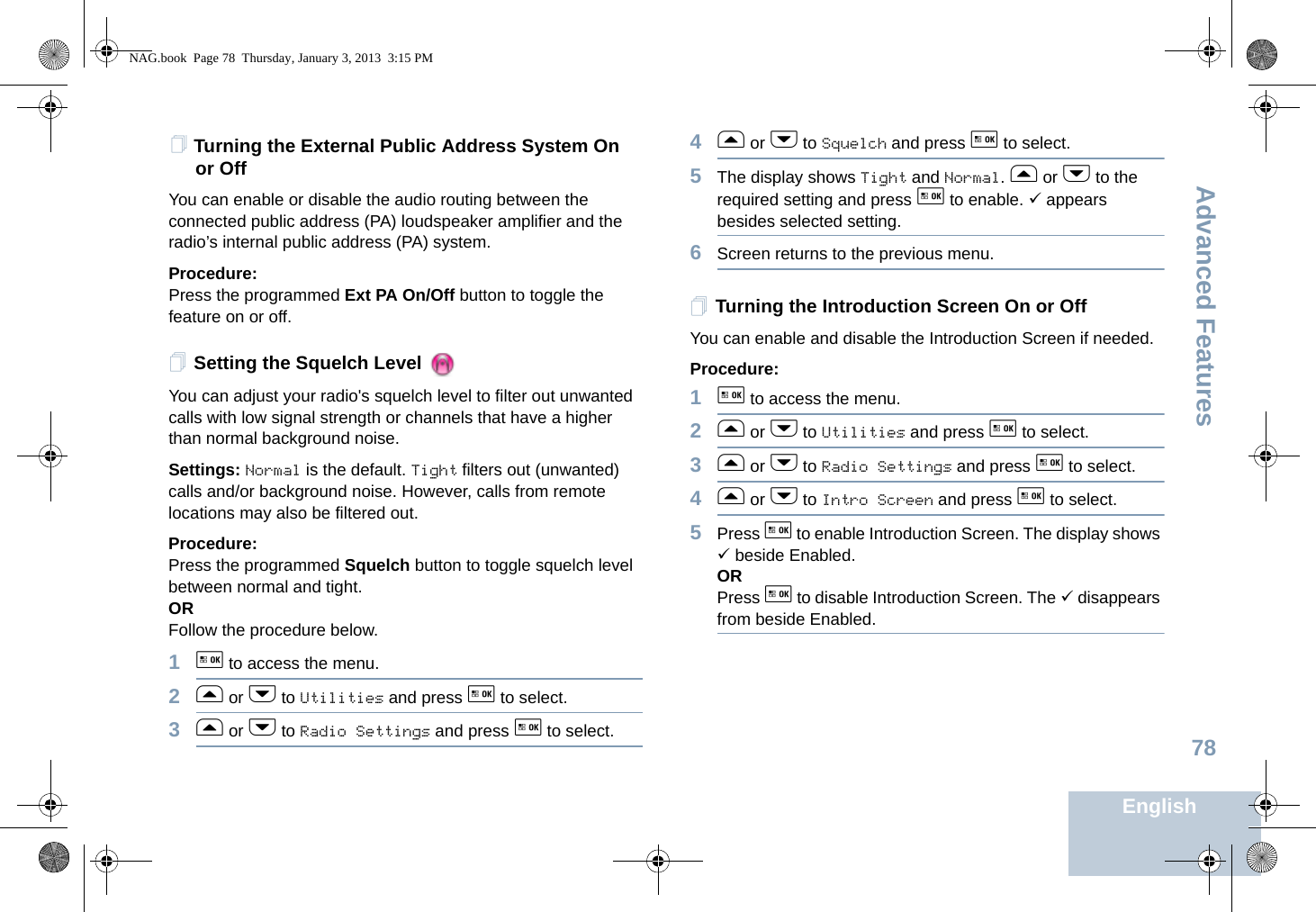 Advanced FeaturesEnglish78Turning the External Public Address System On or OffYou can enable or disable the audio routing between the connected public address (PA) loudspeaker amplifier and the radio’s internal public address (PA) system.Procedure: Press the programmed Ext PA On/Off button to toggle the feature on or off.Setting the Squelch Level You can adjust your radio&apos;s squelch level to filter out unwanted calls with low signal strength or channels that have a higher than normal background noise.Settings: Normal is the default. Tight filters out (unwanted) calls and/or background noise. However, calls from remote locations may also be filtered out.Procedure: Press the programmed Squelch button to toggle squelch level between normal and tight.ORFollow the procedure below.1g to access the menu.2f or h to Utilities and press g to select.3f or h to Radio Settings and press g to select.4f or h to Squelch and press g to select.5The display shows Tight and Normal. f or h to the required setting and press g to enable. 9 appears besides selected setting. 6Screen returns to the previous menu.Turning the Introduction Screen On or OffYou can enable and disable the Introduction Screen if needed.Procedure: 1g to access the menu.2f or h to Utilities and press g to select.3f or h to Radio Settings and press g to select.4f or h to Intro Screen and press g to select.5Press g to enable Introduction Screen. The display shows 9 beside Enabled.ORPress g to disable Introduction Screen. The 9 disappears from beside Enabled.NAG.book  Page 78  Thursday, January 3, 2013  3:15 PM