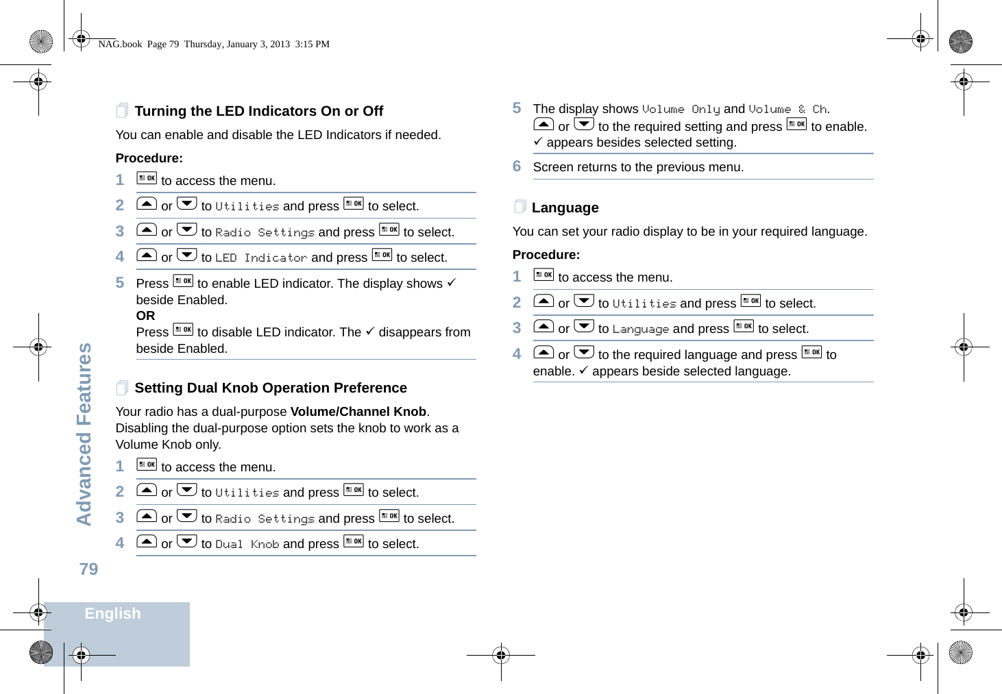 Advanced FeaturesEnglish79Turning the LED Indicators On or OffYou can enable and disable the LED Indicators if needed.Procedure: 1g to access the menu.2f or h to Utilities and press g to select.3f or h to Radio Settings and press g to select.4f or h to LED Indicator and press g to select.5Press g to enable LED indicator. The display shows 9 beside Enabled.ORPress g to disable LED indicator. The 9 disappears from beside Enabled.Setting Dual Knob Operation PreferenceYour radio has a dual-purpose Volume/Channel Knob. Disabling the dual-purpose option sets the knob to work as a Volume Knob only. 1g to access the menu.2f or h to Utilities and press g to select.3f or h to Radio Settings and press g to select.4f or h to Dual Knob and press g to select.5The display shows Volume Only and Volume &amp; Ch. f or h to the required setting and press g to enable. 9 appears besides selected setting. 6Screen returns to the previous menu.LanguageYou can set your radio display to be in your required language. Procedure: 1g to access the menu.2f or h to Utilities and press g to select.3f or h to Language and press g to select.4f or h to the required language and press g to enable. 9 appears beside selected language.NAG.book  Page 79  Thursday, January 3, 2013  3:15 PM